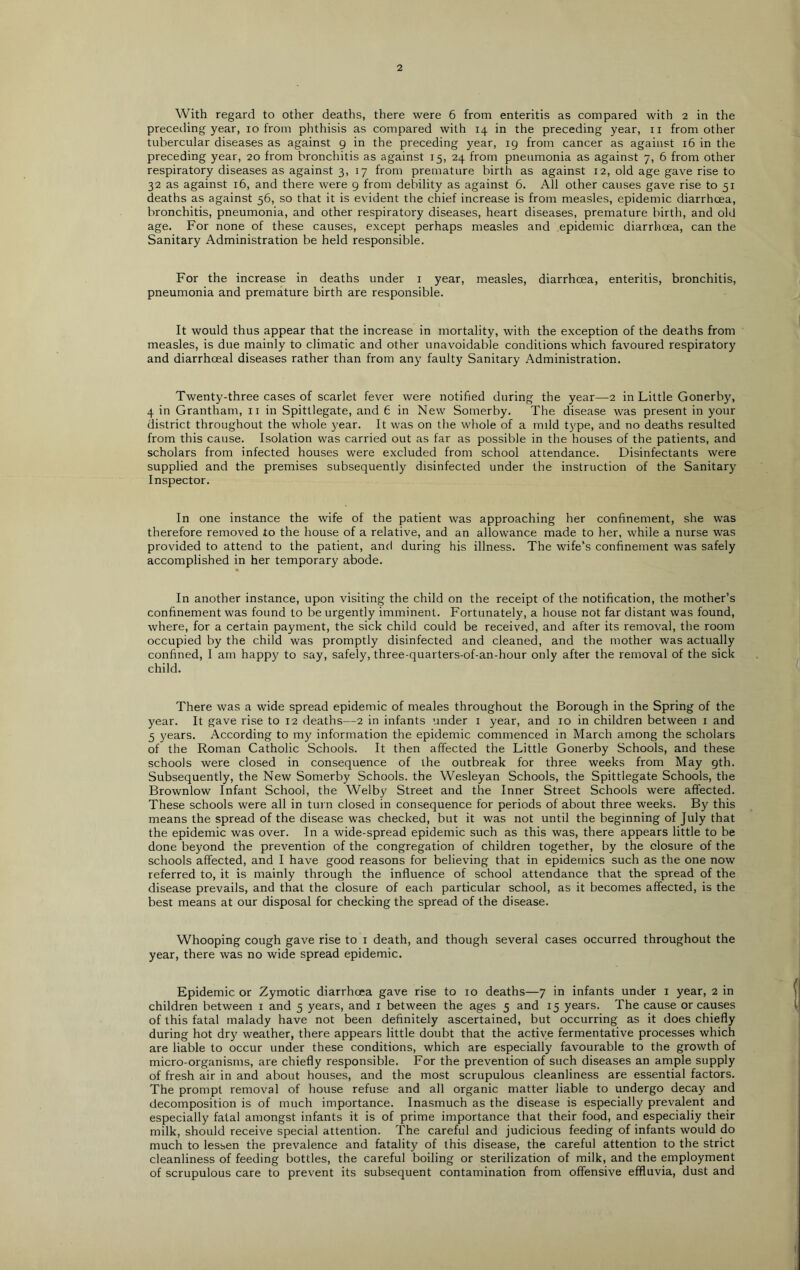 With regard to other deaths, there were 6 from enteritis as compared with 2 in the preceding year, 10 from phthisis as compared with 14 in the preceding year, n from other tubercular diseases as against 9 in the preceding year, 19 from cancer as against 16 in the preceding year, 20 from bronchitis as against 15, 24 from pneumonia as against 7, 6 from other respiratory diseases as against 3, 17 from premature birth as against 12, old age gave rise to 32 as against 16, and there were 9 from debility as against 6. All other causes gave rise to 51 deaths as against 56, so that it is evident the chief increase is from measles, epidemic diarrhoea, bronchitis, pneumonia, and other respiratory diseases, heart diseases, premature birth, and old age. For none of these causes, except perhaps measles and epidemic diarrhoea, can the Sanitary Administration be held responsible. For the increase in deaths under 1 year, measles, diarrhoea, enteritis, bronchitis, pneumonia and premature birth are responsible. It would thus appear that the increase in mortality, with the exception of the deaths from measles, is due mainly to climatic and other unavoidable conditions which favoured respiratory and diarrhoeal diseases rather than from any faulty Sanitary Administration. Twenty-three cases of scarlet fever were notified during the year—2 in Little Gonerby, 4 in Grantham, n in Spittlegate, and 6 in New Somerby. The disease was present in your district throughout the whole }?ear. It was on the whole of a mild t)>pe, and no deaths resulted from this cause. Isolation was carried out as far as possible in the houses of the patients, and scholars from infected houses were excluded from school attendance. Disinfectants were supplied and the premises subsequently disinfected under the instruction of the Sanitary Inspector. In one instance the wife of the patient was approaching her confinement, she was therefore removed to the house of a relative, and an allowance made to her, while a nurse was provided to attend to the patient, and during his illness. The wife’s confinement was safely accomplished in her temporary abode. In another instance, upon visiting the child on the receipt of the notification, the mother’s confinement was found to be urgently imminent. Fortunately, a house not far distant was found, where, for a certain payment, the sick child could be received, and after its removal, the room occupied by the child was promptly disinfected and cleaned, and the mother was actually confined, I am happ}' to say, safely, three-quarters-of-an-hour only after the removal of the sick child. There was a wide spread epidemic of meales throughout the Borough in the Spring of the year. It gave rise to 12 deaths—2 in infants under 1 year, and 10 in children between 1 and 5 years. According to my information the epidemic commenced in March among the scholars of the Roman Catholic Schools. It then affected the Little Gonerby Schools, and these schools were closed in consequence of the outbreak for three weeks from May 9th. Subsequently, the New Somerby Schools, the Wesleyan Schools, the Spittlegate Schools, the Brownlow Infant School, the Welby Street and the Inner Street Schools were affected. These schools were all in turn closed in consequence for periods of about three weeks. By this means the spread of the disease was checked, but it was not until the beginning of July that the epidemic was over. In a wide-spread epidemic such as this was, there appears little to be done beyond the prevention of the congregation of children together, by the closure of the schools affected, and I have good reasons for believing that in epidemics such as the one now referred to, it is mainly through the influence of school attendance that the spread of the disease prevails, and that the closure of each particular school, as it becomes affected, is the best means at our disposal for checking the spread of the disease. Whooping cough gave rise to 1 death, and though several cases occurred throughout the year, there was no wide spread epidemic. Epidemic or Zymotic diarrhoea gave rise to 10 deaths—7 in infants under 1 year, 2 in children between 1 and 5 years, and 1 between the ages 5 and 15 years. The cause or causes of this fatal malady have not been definitely ascertained, but occurring as it does chiefly during hot dry weather, there appears little doubt that the active fermentative processes which are liable to occur under these conditions, which are especially favourable to the growth of micro-organisms, are chiefly responsible. For the prevention of such diseases an ample supply of fresh air in and about houses, and the most scrupulous cleanliness are essential factors. The prompt removal of house refuse and all organic matter liable to undergo decay and decomposition is of much importance. Inasmuch as the disease is especially prevalent and especially fatal amongst infants it is of prime importance that their food, and especialiy their milk, should receive special attention. The careful and judicious feeding of infants would do much to lessen the prevalence and fatality of this disease, the careful attention to the strict cleanliness of feeding bottles, the careful boiling or sterilization of milk, and the employment of scrupulous care to prevent its subsequent contamination from offensive effluvia, dust and