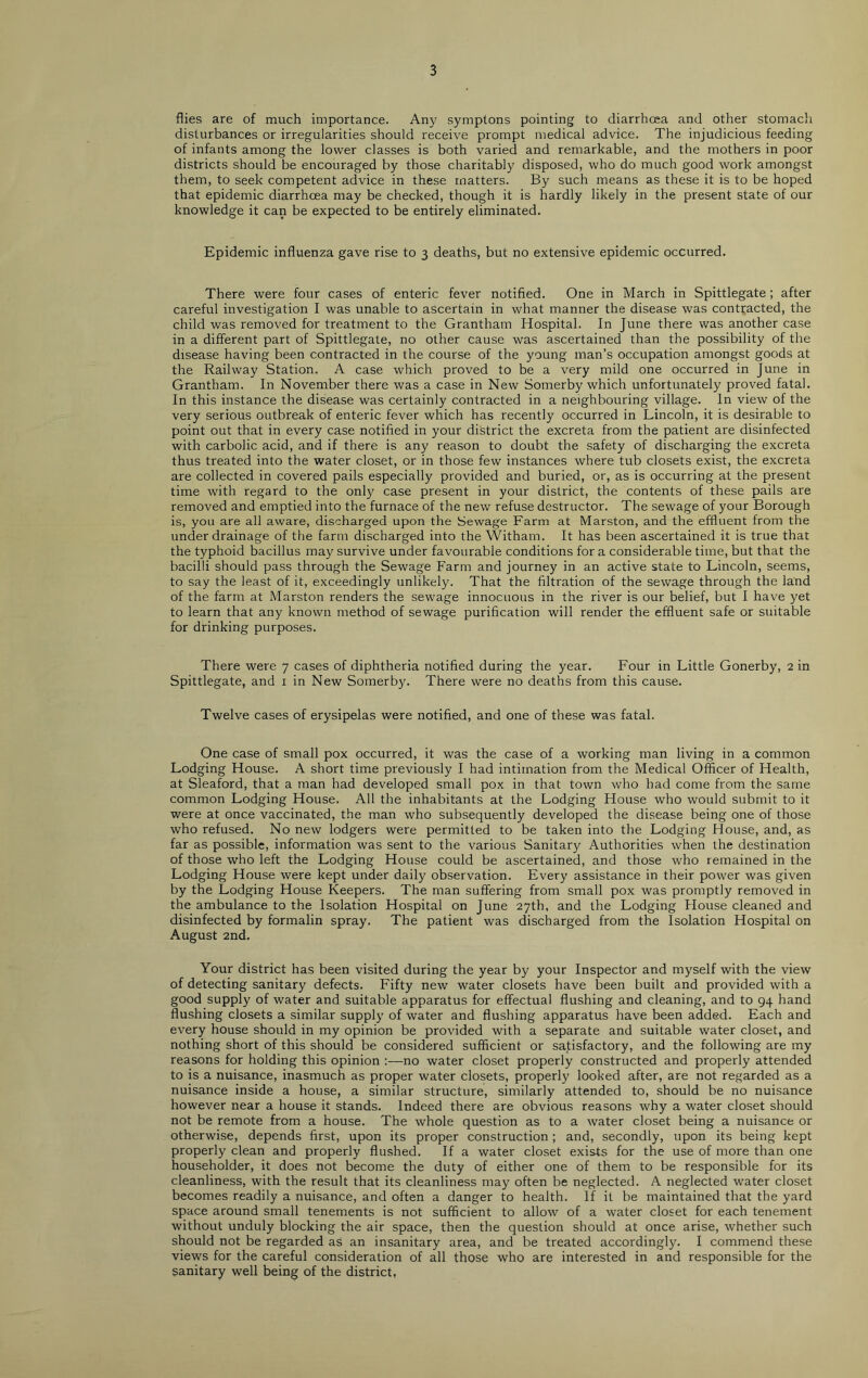 flies are of much importance. Any symptons pointing to diarrhoea and other stomach disturbances or irregularities should receive prompt medical advice. The injudicious feeding of infants among the lower classes is both varied and remarkable, and the mothers in poor districts should be encouraged by those charitably disposed, who do much good work amongst them, to seek competent advice in these matters. By such means as these it is to be hoped that epidemic diarrhoea may be checked, though it is hardly likely in the present state of our knowledge it can be expected to be entirely eliminated. Epidemic influenza gave rise to 3 deaths, but no extensive epidemic occurred. There were four cases of enteric fever notified. One in March in Spittlegate; after careful investigation I was unable to ascertain in what manner the disease was contracted, the child was removed for treatment to the Grantham Hospital. In June there was another case in a different part of Spittlegate, no other cause was ascertained than the possibility of the disease having been contracted in the course of the young man’s occupation amongst goods at the Railway Station. A case which proved to be a very mild one occurred in June in Grantham. In November there was a case in New Somerby which unfortunately proved fatal. In this instance the disease was certainly contracted in a neighbouring village. In view of the very serious outbreak of enteric fever which has recently occurred in Lincoln, it is desirable to point out that in every case notified in your district the excreta from the patient are disinfected with carbolic acid, and if there is any reason to doubt the safety of discharging the excreta thus treated into the water closet, or in those few instances where tub closets exist, the excreta are collected in covered pails especially provided and buried, or, as is occurring at the present time with regard to the only case present in your district, the contents of these pails are removed and emptied into the furnace of the new refuse destructor. The sewage of your Borough is, you are all aware, discharged upon the Sewage Farm at Marston, and the effluent from the under drainage of the farm discharged into the Witham. It has been ascertained it is true that the typhoid bacillus may survive under favourable conditions for a considerable time, but that the bacilli should pass through the Sewage Farm and journey in an active state to Lincoln, seems, to say the least of it, exceedingly unlikely. That the filtration of the sewage through the land of the farm at Marston renders the sewage innocuous in the river is our belief, but I have yet to learn that any known method of sewage purification will render the effluent safe or suitable for drinking purposes. There were 7 cases of diphtheria notified during the year. Four in Little Gonerby, 2 in Spittlegate, and 1 in New Somerby. There were no deaths from this cause. Twelve cases of erysipelas were notified, and one of these was fatal. One case of small pox occurred, it was the case of a working man living in a common Lodging House. A short time previously I had intimation from the Medical Officer of Health, at Sleaford, that a man had developed small pox in that town who had come from the same common Lodging House. All the inhabitants at the Lodging House who would submit to it were at once vaccinated, the man who subsequently developed the disease being one of those who refused. No new lodgers were permitted to be taken into the Lodging House, and, as far as possible, information was sent to the various Sanitary Authorities when the destination of those who left the Lodging House could be ascertained, and those who remained in the Lodging House were kept under daily observation. Every assistance in their power was given by the Lodging House Keepers. The man suffering from small pox was promptly removed in the ambulance to the Isolation Hospital on June 27th, and the Lodging House cleaned and disinfected by formalin spray. The patient was discharged from the Isolation Hospital on August 2nd. Your district has been visited during the year by your Inspector and myself with the view of detecting sanitary defects. Fifty new water closets have been built and provided with a good supply of water and suitable apparatus for effectual flushing and cleaning, and to 94 hand flushing closets a similar supply of water and flushing apparatus have been added. Each and every house should in my opinion be provided with a separate and suitable water closet, and nothing short of this should be considered sufficient or satisfactory, and the following are my reasons for holding this opinion —no water closet properly constructed and properly attended to is a nuisance, inasmuch as proper water closets, properly looked after, are not regarded as a nuisance inside a house, a similar structure, similarly attended to, should be no nuisance however near a house it stands. Indeed there are obvious reasons why a water closet should not be remote from a house. The whole question as to a water closet being a nuisance or otherwise, depends first, upon its proper construction; and, secondly, upon its being kept properly clean and properly flushed. If a water closet exists for the use of more than one householder, it does not become the duty of either one of them to be responsible for its cleanliness, with the result that its cleanliness may often be neglected. A neglected water closet becomes readily a nuisance, and often a danger to health. If it be maintained that the yard space around small tenements is not sufficient to allow of a water closet for each tenement without unduly blocking the air space, then the question should at once arise, whether such should not be regarded as an insanitary area, and be treated accordingly. I commend these views for the careful consideration of all those who are interested in and responsible for the sanitary well being of the district,
