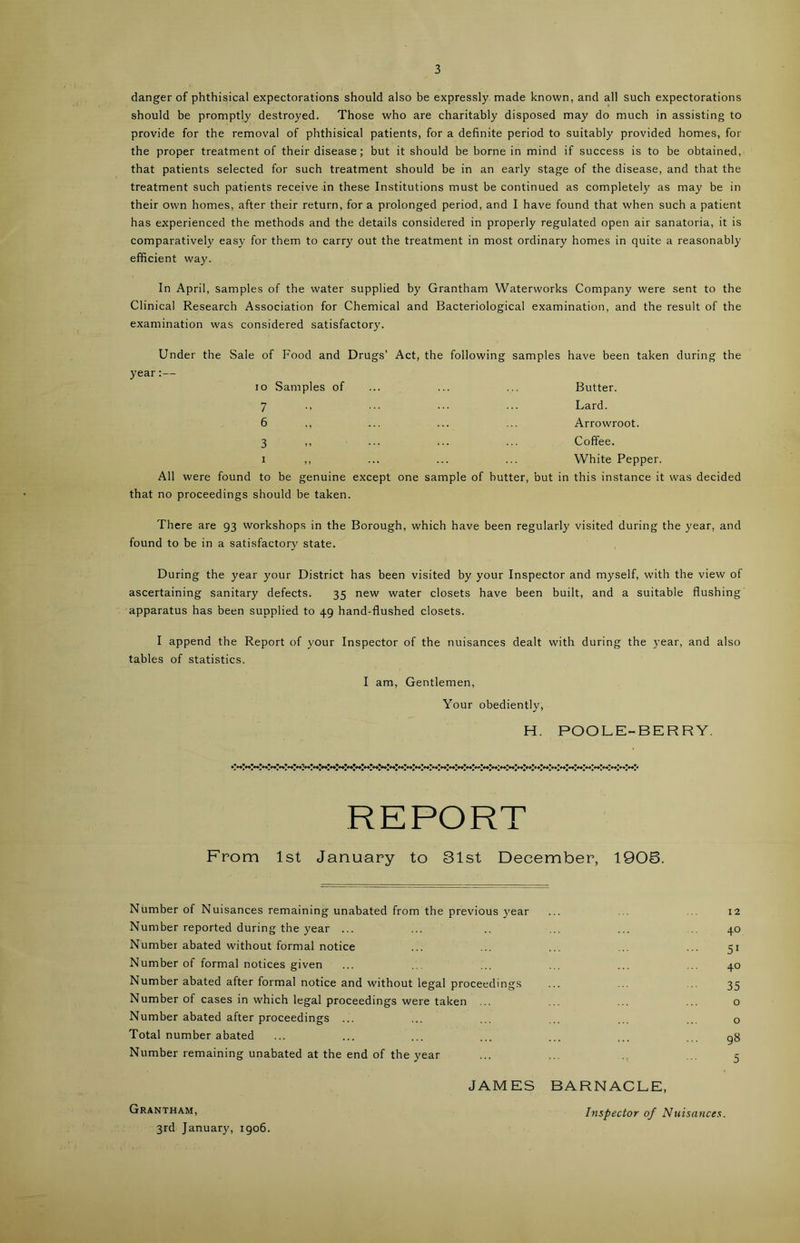 danger of phthisical expectorations should also be expressly made known, and all such expectorations should be promptly destroyed. Those who are charitably disposed may do much in assisting to provide for the removal of phthisical patients, for a definite period to suitably provided homes, for the proper treatment of their disease; but it should be borne in mind if success is to be obtained, that patients selected for such treatment should be in an early stage of the disease, and that the treatment such patients receive in these Institutions must be continued as completely as may be in their own homes, after their return, for a prolonged period, and I have found that when such a patient has experienced the methods and the details considered in properly regulated open air sanatoria, it is comparatively easy for them to carry out the treatment in most ordinary homes in quite a reasonably efficient way. In April, samples of the water supplied by Grantham Waterworks Company were sent to the Clinical Research Association for Chemical and Bacteriological examination, and the result of the examination was considered satisfactory. Under the Sale of Food and Drugs’ Act, the following samples have been taken during the year:— io Samples of 7 6 3 i Butter. Lard. Arrowroot. Coffee. White Pepper. All were found to be genuine except one sample of butter, but in this instance it was decided that no proceedings should be taken. There are 93 workshops in the Borough, which have been regularly visited during the year, and found to be in a satisfactory state. During the year your District has been visited by your Inspector and myself, with the view of ascertaining sanitary defects. 35 new water closets have been built, and a suitable flushing apparatus has been supplied to 49 hand-flushed closets. I append the Report of your Inspector of the nuisances dealt with during the year, and also tables of statistics. I am, Gentlemen, Your obediently, H. POOLE-BERRY. REPORT From 1st January to 31st December, 1905. Number of Nuisances remaining unabated from the previous year ... ... 12 Number reported during the year ... ... .. ... ... 40 Number abated without formal notice ... ... ... ... ... 51 Number of formal notices given ... ... ... ... ... 40 Number abated after formal notice and without legal proceedings ... ... ... 35 Number of cases in which legal proceedings were taken ... ... ... ... o Number abated after proceedings ... ... ... ... ... ... o Total number abated ... ... ... ... ... ... gg Number remaining unabated at the end of the year ... ... ... 5 JAMES BARNACLE, Grantham, Inspector of Nuisances. 3rd January, 1906.