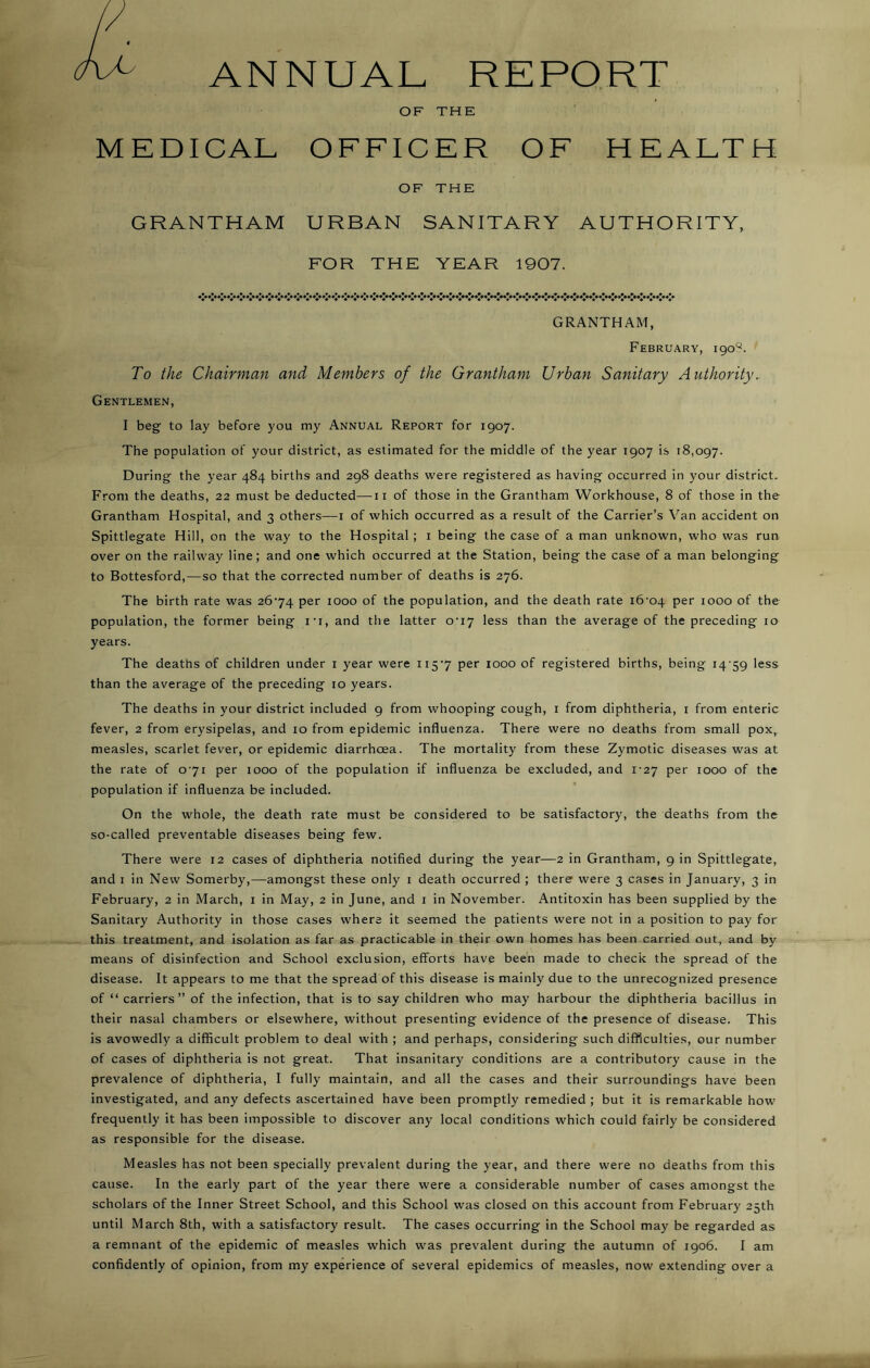 ANNUAL REPORT OF THE MEDICAL OFFICER OF HEALTH OF THE GRANTHAM URBAN SANITARY AUTHORITY, FOR THE YEAR 1907. **♦ »*♦ *% *’♦ #*♦ **« ♦*♦*!# ********* *** *»* ♦«*♦!* %*♦*♦ GRANTHAM, February, 190T To the Chairman and Members of the Grantham Urban Sanitary Authority. Gentlemen, I beg to lay before you my Annual Report for 1907. The population of your district, as estimated for the middle of the year 1907 is 18,097. During the year 484 births and 298 deaths were registered as having occurred in your district. From the deaths, 22 must be deducted—11 of those in the Grantham Workhouse, 8 of those in the Grantham Hospital, and 3 others—1 of which occurred as a result of the Carrier’s Van accident on Spittlegate Hill, on the way to the Hospital ; 1 being the case of a man unknown, who was run over on the railway line; and one which occurred at the Station, being the case of a man belonging to Bottesford,—so that the corrected number of deaths is 276. The birth rate was 2674 per 1000 of the population, and the death rate i6-04 Per 1000 of the population, the former being ir, and the latter o-i7 less than the average of the preceding 10 years. The deaths of children under 1 year were 1157 per 1000 of registered births, being 14 59 less than the average of the preceding 10 years. The deaths in your district included 9 from whooping cough, 1 from diphtheria, 1 from enteric fever, 2 from erysipelas, and 10 from epidemic influenza. There were no deaths from small pox, measles, scarlet fever, or epidemic diarrhoea. The mortality from these Zymotic diseases was at the rate of 071 per 1000 of the population if influenza be excluded, and 1-27 per 1000 of the population if influenza be included. On the whole, the death rate must be considered to be satisfactory, the deaths from the so-called preventable diseases being few. There were 12 cases of diphtheria notified during the year—2 in Grantham, 9 in Spittlegate, and 1 in New Somerby,—amongst these only 1 death occurred ; there were 3 cases in January, 3 in February, 2 in March, 1 in May, 2 in June, and 1 in November. Antitoxin has been supplied by the Sanitary Authority in those cases where it seemed the patients were not in a position to pay for this treatment, and isolation as far as practicable in their own homes has been carried out, and by means of disinfection and School exclusion, efforts have been made to check the spread of the disease. It appears to me that the spread of this disease is mainly due to the unrecognized presence of “carriers” of the infection, that is to say children who may harbour the diphtheria bacillus in their nasal chambers or elsewhere, without presenting evidence of the presence of disease. This is avowedly a difficult problem to deal with ; and perhaps, considering such difficulties, our number of cases of diphtheria is not great. That insanitary conditions are a contributory cause in the prevalence of diphtheria, I fully maintain, and all the cases and their surroundings have been investigated, and any defects ascertained have been promptly remedied ; but it is remarkable how frequently it has been impossible to discover any local conditions which could fairly be considered as responsible for the disease. Measles has not been specially prevalent during the year, and there were no deaths from this cause. In the early part of the year there were a considerable number of cases amongst the scholars of the Inner Street School, and this School was closed on this account from February 25th until March 8th, with a satisfactory result. The cases occurring in the School may be regarded as a remnant of the epidemic of measles which was prevalent during the autumn of 1906. I am confidently of opinion, from my experience of several epidemics of measles, now extending over a