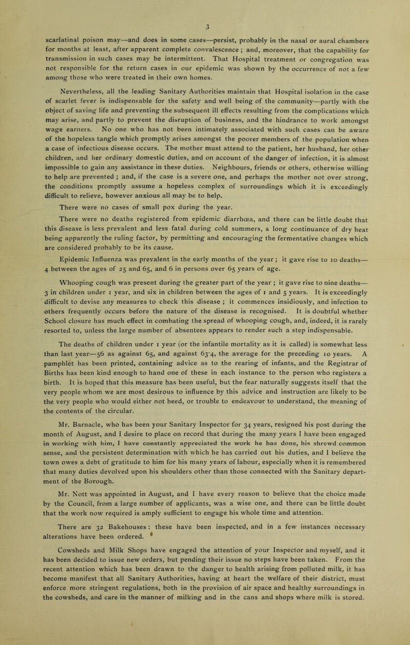 for months at least, after apparent complete convalescence ; and, moreover, that the capability for transmission in such cases may be intermittent. That Hospital treatment or congregation was not responsible for the return cases in our epidemic was shown by the occurrence of not a few among those who were treated in their own homes. Nevertheless, all the leading Sanitary Authorities maintain that Hospital isolation in the case of scarlet fever is indispensable for the safety and well being of the community—partly with the object of saving life and preventing the subsequent ill effects resulting from the complications which may arise, and partly to prevent the disruption of business, and the hindrance to work amongst wage earners. No one who has not been intimately associated with such cases can be aware of the hopeless tangle which promptly arises amongst the poorer members of the population when a case of infectious disease occurs. The mother must attend to the patient, her husband, her other children, and her ordinary domestic duties, and on account of the danger of infection, it is almost impossible to gain any assistance in these duties. Neighbours, friends or others, otherwise willing to help are prevented ; and, if the case is a severe one, and perhaps the mother not over strong, the conditions promptly assume a hopeless complex of surroundings which it is exceedingly difficult to relieve, however anxious all may be to help. There were no cases of small pox during the year. There were no deaths registered from epidemic diarrhoea, and there can be little doubt that this disease is less prevalent and less fatal during cold summers, a long continuance of dry heat being apparently the ruling factor, by permitting and encouraging the fermentative changes which are considered probably to be its cause. Epidemic Influenza was prevalent in the early months of the year; it gave rise to io deaths— 4 between the ages of 25 and 65, and 6 in persons over 65 years of age. Whooping cough was present during the greater part of the year ; it gave rise to nine deaths— 3 in children under 1 year, and six in children between the ages of 1 and 5 years. It is exceedingly difficult to devise any measures to check this disease ; it commences insidiously, and infection to others frequently occurs before the nature of the disease is recognised. It is doubtful whether School closure has much effect in combating the spread of whooping cough, and, indeed, it is rarely resorted to, unless the large number of absentees appears to render such a step indispensable. The deaths of children under 1 year (or the infantile mortality as it is called) is somewhat less than last year—56 as against 65, and against 63-4, the average for the preceding 10 years. A pamphlet has been printed, containing advice as to the rearing of infants, and the Registrar of Births has been kind enough to hand one of these in each instance to the person who registers a birth. It is hoped that this measure has been useful, but the fear naturally suggests itself that the very people whom we are most desirous to influence by this advice and instruction are likely to be the very people who would either not heed, or trouble to endeavour to understand, the meaning of the contents of the circular. Mr. Barnacle, who has been your Sanitary Inspector for 34 years, resigned his post during the month of August, and I desire to place on record that during the many years I have been engaged in working' with him, I have constantly appreciated the work he has done, his shrewd common sense, and the persistent determination with which he has carried out his duties, and I believe the town owes a debt of gratitude to him for his many years of labour, especially when it is remembered that many duties devolved upon his shoulders other than those connected with the Sanitary depart- ment of the Borough. Mr. Nott was appointed in August, and I have every reason to believe that the choice made by the Council, from a large number of applicants, was a wise one, and there can be little doubt that the work now' required is amply sufficient to engage his whole time and attention. There are 32 Bakehouses : these have been inspected, and in a few instances necessary alterations have been ordered. Cowsheds and Milk Shops have engaged the attention of your Inspector and myself, and it has been decided to issue new orders, but pending their issue no steps have been taken. From the recent attention which has been drawn to the danger to health arising from polluted milk, it has become manifest that all Sanitary Authorities, having at heart the welfare of their district, must enforce more stringent regulations, both in the provision of air space and healthy surroundings in the cowsheds, and care in the manner of milking and in the cans and shops where milk is stored.