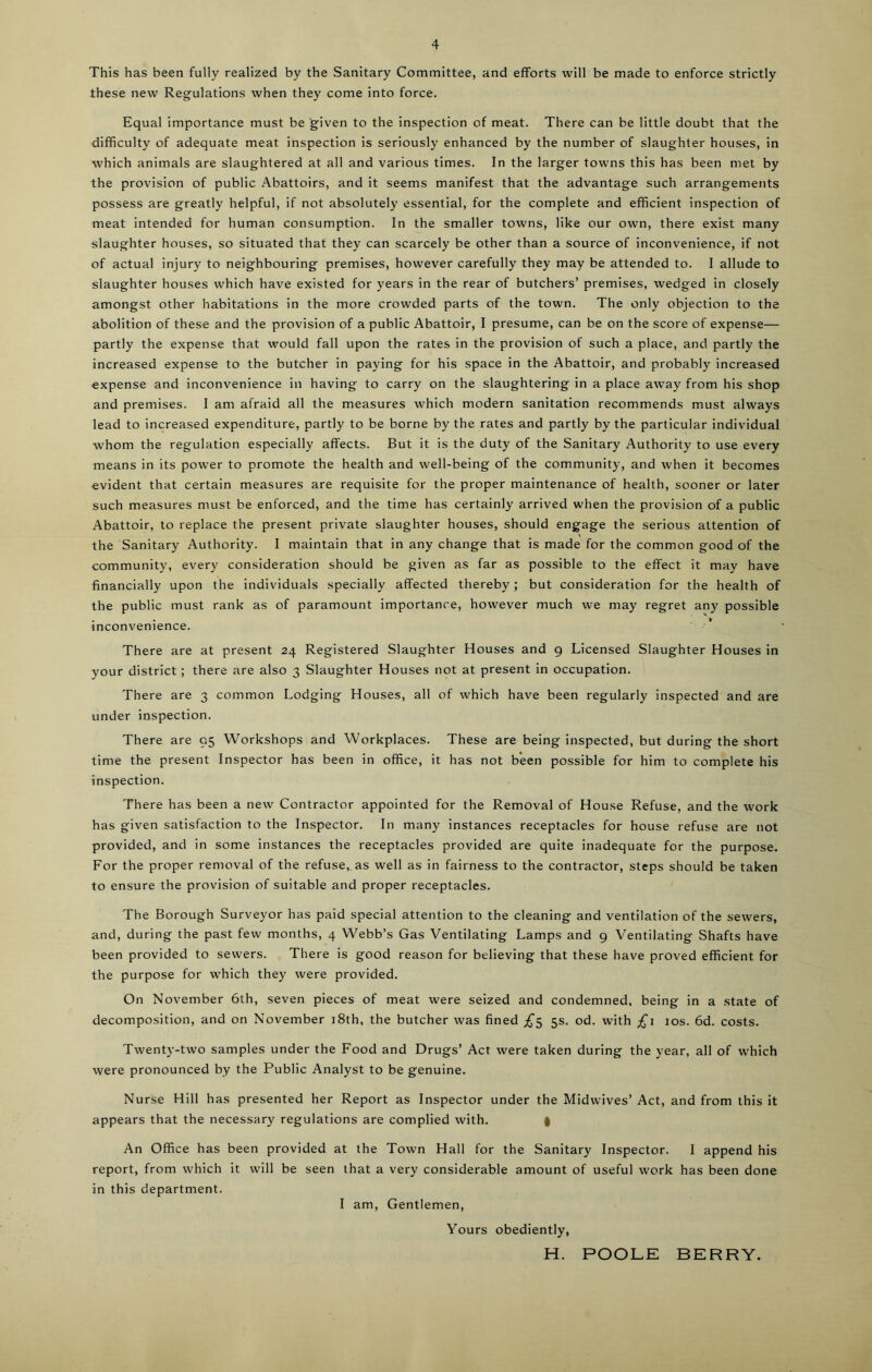 This has been fully realized by the Sanitary Committee, and efforts will be made to enforce strictly these new Regulations when they come into force. Equal importance must be given to the inspection of meat. There can be little doubt that the difficulty of adequate meat inspection is seriously enhanced by the number of slaughter houses, in which animals are slaughtered at all and various times. In the larger towns this has been met by the provision of public Abattoirs, and it seems manifest that the advantage such arrangements possess are greatly helpful, if not absolutely essential, for the complete and efficient inspection of meat intended for human consumption. In the smaller towns, like our own, there exist many slaughter houses, so situated that they can scarcely be other than a source of inconvenience, if not of actual injury to neighbouring premises, however carefully they may be attended to. I allude to slaughter houses which have existed for years in the rear of butchers’ premises, wedged in closely amongst other habitations in the more crowded parts of the town. The only objection to the abolition of these and the provision of a public Abattoir, I presume, can be on the score of expense— partly the expense that would fall upon the rates in the provision of such a place, and partly the increased expense to the butcher in paying for his space in the Abattoir, and probably increased expense and inconvenience in having to carry on the slaughtering in a place awTay from his shop and premises. I am afraid all the measures which modern sanitation recommends must always lead to increased expenditure, partly to be borne by the rates and partly by the particular individual whom the regulation especially affects. But it is the duty of the Sanitary Authority to use every means in its power to promote the health and well-being of the community, and when it becomes evident that certain measures are requisite for the proper maintenance of health, sooner or later such measures must be enforced, and the time has certainly arrived when the provision of a public Abattoir, to replace the present private slaughter houses, should engage the serious attention of the Sanitary Authority. I maintain that in any change that is made for the common good of the community, every consideration should be given as far as possible to the effect it may have financially upon the individuals specially affected thereby; but consideration for the health of the public must rank as of paramount importance, however much we may regret any possible inconvenience. There are at present 24 Registered Slaughter Houses and 9 Licensed Slaughter Houses in your district; there are also 3 Slaughter Houses not at present in occupation. There are 3 common Lodging Houses, all of which have been regularly inspected and are under inspection. There are 95 Workshops and Workplaces. These are being inspected, but during the short time the present Inspector has been in office, it has not been possible for him to complete his inspection. There has been a new Contractor appointed for the Removal of House Refuse, and the work has given satisfaction to the Inspector. In many instances receptacles for house refuse are not provided, and in some instances the receptacles provided are quite inadequate for the purpose. For the proper removal of the refuse, as well as in fairness to the contractor, steps should be taken to ensure the provision of suitable and proper receptacles. The Borough Surveyor has paid special attention to the cleaning and ventilation of the sewers, and, during the past few months, 4 Webb’s Gas Ventilating Lamps and 9 Ventilating Shafts have been provided to sewers. There is good reason for believing that these have proved efficient for the purpose for which they were provided. On November 6th, seven pieces of meat were seized and condemned, being in a state of decomposition, and on November 18th, the butcher was fined £$ 5s. od. with £1 jos. 6d. costs. Twenty-two samples under the Food and Drugs’ Act were taken during the year, all of which were pronounced by the Public Analyst to be genuine. Nurse Hill has presented her Report as Inspector under the Midwives’ Act, and from this it appears that the necessary regulations are complied with. | An Office has been provided at the Town Hall for the Sanitary Inspector. I append his report, from which it will be seen that a very considerable amount of useful work has been done in this department. I am, Gentlemen, Yours obediently, H. POOLE BERRY.