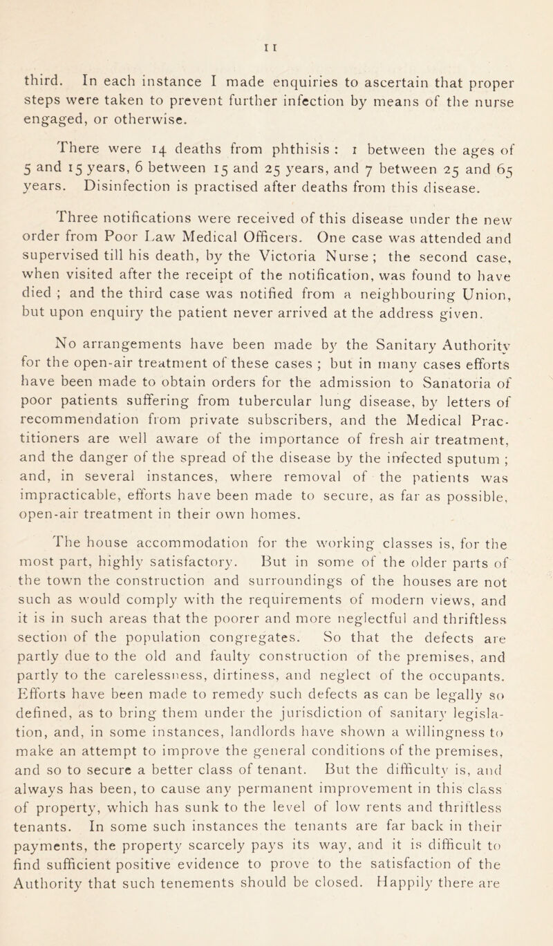 third. In each instance I made enquiries to ascertain that proper steps were taken to prevent further infection by means of the nurse engaged, or otherwise. There were 14 deaths from phthisis : 1 between the ages of 5 and 15 years, 6 between 15 and 25 years, and 7 between 25 and 65 years. Disinfection is practised after deaths from this disease. Three notifications were received of this disease under the new order from Poor Law Medical Officers. One case was attended and supervised till his death, by the Victoria Nurse; the second case, when visited after the receipt of the notification, was found to have died ; and the third case was notified from a neighbouring Union, hut upon enquiry the patient never arrived at the address given. No arrangements have been made by the Sanitary Authoritv for the open-air treatment of these cases ; but in many cases efforts have been made to obtain orders for the admission to Sanatoria of poor patients suffering from tubercular lung disease, by letters of recommendation from private subscribers, and the Medical Prac- titioners are well aware of the importance of fresh air treatment, and the danger of the spread of the disease by the infected sputum ; and, in several instances, where removal of the patients was impracticable, efforts have been made to secure, as far as possible, open-air treatment in their own homes. The house accommodation for the working classes is, for the most part, highly satisfactory. But in some of the older parts of the town the construction and surroundings of the houses are not such as would comply with the requirements of modern views, and it is in such areas that the poorer and more neglectful and thriftless section of the population congregates. So that the defects are partly due to the old and faulty construction of the premises, and partly to the carelessness, dirtiness, and neglect of the occupants. Efforts have been made to remedy such defects as can be legally so defined, as to bring them under the jurisdiction of sanitary legisla- tion, and, in some instances, landlords have shown a willingness to make an attempt to improve the general conditions of the premises, and so to secure a better class of tenant. But the difficulty is, and always has been, to cause any permanent improvement in this class of property, which has sunk to the level of low rents and thriftless tenants. In some such instances the tenants are far back in their payments, the property scarcely pays its way, and it is difficult to find sufficient positive evidence to prove to the satisfaction of the Authority that such tenements should be closed. Happily there are