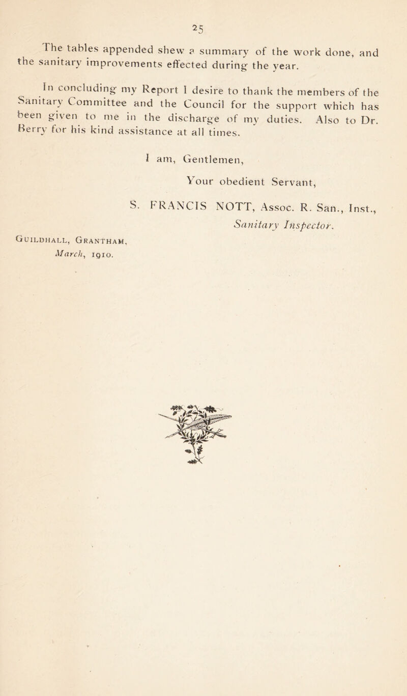 The tables appended shew a summary of the work done, and the sanitary improvements effected during- the year. In concluding my Report I desire to thank the members of the Sanitary Committee and the Council for the support which has been given to me in the discharge of my duties. Also to Dr. Berry for his kind assistance at all times. I am, Gentlemen, Your obedient Servant, S. FRANCIS NOTT, Assoc. R. San., Inst., Sanitary Inspector. Guildhall, Grantham, March, 1910.
