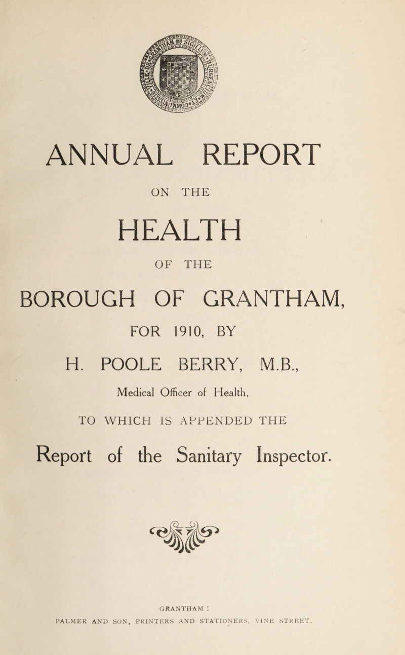 ANNUAL REPORT ON THE HEALTH OF THE BOROUGH OF GRANTHAM, FOR 1910, BY H. POOLE BERRY, M.B., Medical Officer of Health, TO WHICH IS APPENDED THE Report of the Sanitary Inspector. GRANTHAM : PALMER AND SON, PRINTERS AND STATIONERS, VINE STREET,