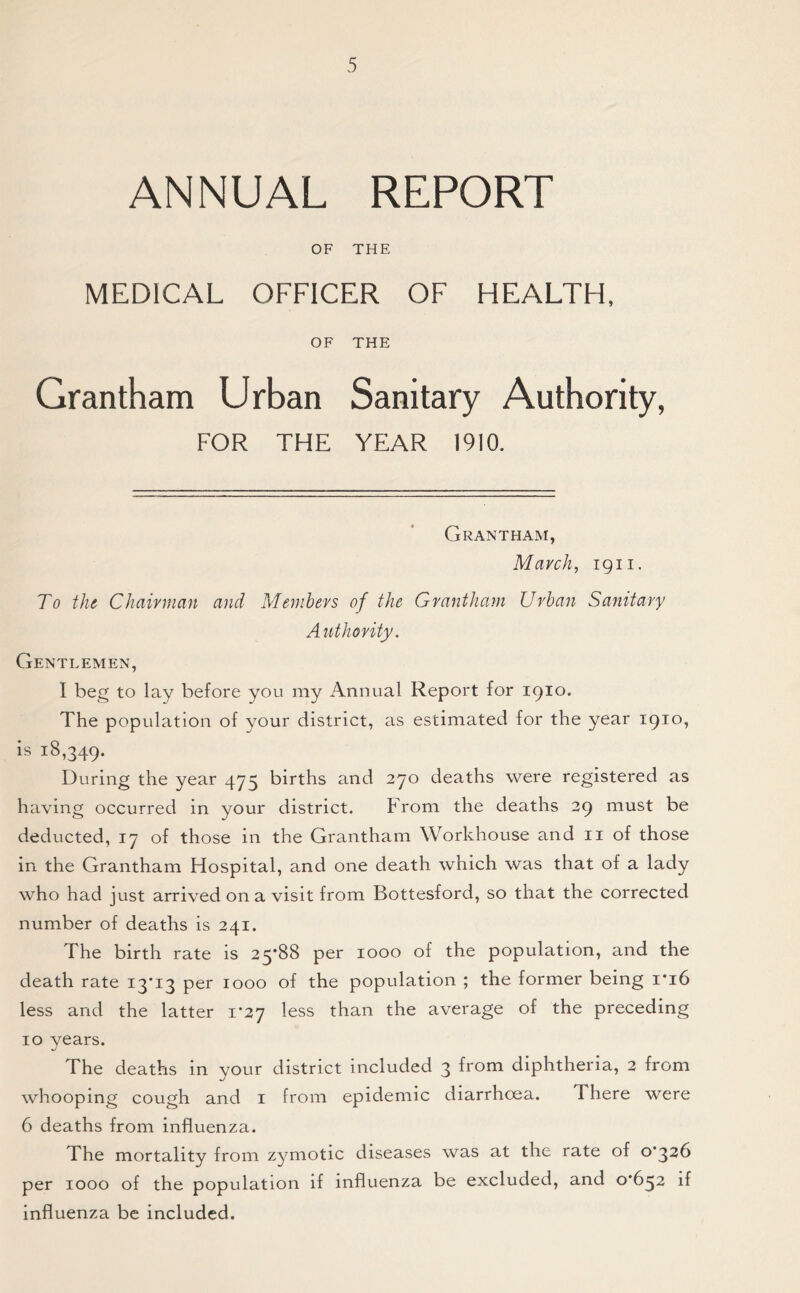 ANNUAL REPORT OF THE MEDICAL OFFICER OF HEALTH, OF THE Grantham Urban Sanitary Authority, FOR THE YEAR 1910. Grantham, March, ign. To the Chairman and Members of the Grantham Urban Sanitary Authority. Gentlemen, I beg to lay before you my Annual Report for 1910. The population of your district, as estimated for the year 1910, is 18,349. During the year 475 births and 270 deaths were registered as having occurred in your district. From the deaths 29 must be deducted, 17 of those in the Grantham Workhouse and 11 of those in the Grantham Hospital, and one death which was that of a lady who had just arrived on a visit from Bottesford, so that the corrected number of deaths is 241. The birth rate is 25*88 per 1000 of the population, and the death rate 13*13 per 1000 of the population ; the former being 1*16 less and the latter 1*27 less than the average of the preceding 10 years. The deaths in your district included 3 from diphtheria, 2 from whooping cough and 1 from epidemic diarrhoea. There were 6 deaths from influenza. The mortality from zymotic diseases was at the rate of 0*326 per 1000 of the population if influenza be excluded, and 0*652 if influenza be included.