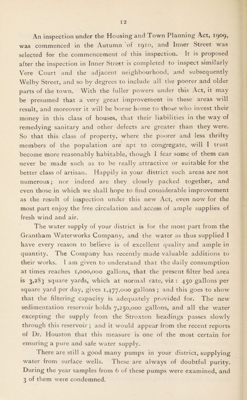 An inspection under the Housing and Town Planning Act, i9°9> was commenced in the Autumn of 1910, and Inner Street was selected for the commencement of this inspection. It is proposed after the inspection in Inner Street is completed to inspect similarly Vere Court and the adjacent neighbourhood, and subsequently Welby Street, and so by degrees to include all the poorer and older parts of the town. With the fuller powers under this Act, it may be presumed that a very great improvement in these areas will result, and moreover it will be borne home to those who invest their money in this class of houses, that their liabilities in the way of remedying sanitary and other defects are greater than they were. So that this class of property, where the poorer and less thrifty members of the population are apt to congregate, will I trust become more reasonably habitable, though I fear some of them can never be made such as to be really attractive or suitable for the better class of artisan. Happily in your district such areas are not numerous; nor indeed are they closely packed together, and even those in which we shall hope to find considerable improvement as the result of inspection under this new Act, even now for the most part enjoy the free circulation and access of ample supplies of fresh wind and air. The water supply of your district is for the most part from the Grantham Waterworks Company, and the water as thus supplied I have every reason to believe is of excellent quality and ample in quantity. The Company has recently made valuable additions to their works. I am given to understand that the daily consumption at times reaches 1,000,000 gallons, that the present filter bed area is 3,283 square yards, which at normal rate, viz : 450 gallons per square yard per day, gives 1,477,000 gallons ; and this goes to show that the filtering capacity is adequately provided for. The new sedimentation reservoir holds 7,250,000 gallons, and all the water excepting the supply from the Stroxton headings passes slowly through this reservoir ; and it would appear from the recent reports of Dr. Houston that this measure is one of the most certain for ensuring a pure and safe water supply. There are still a good many pumps in your district, supplying water from surface wells. These are always of doubtful purity. During the year samples from 6 of these pumps were examined, and 3 of them were condemned.