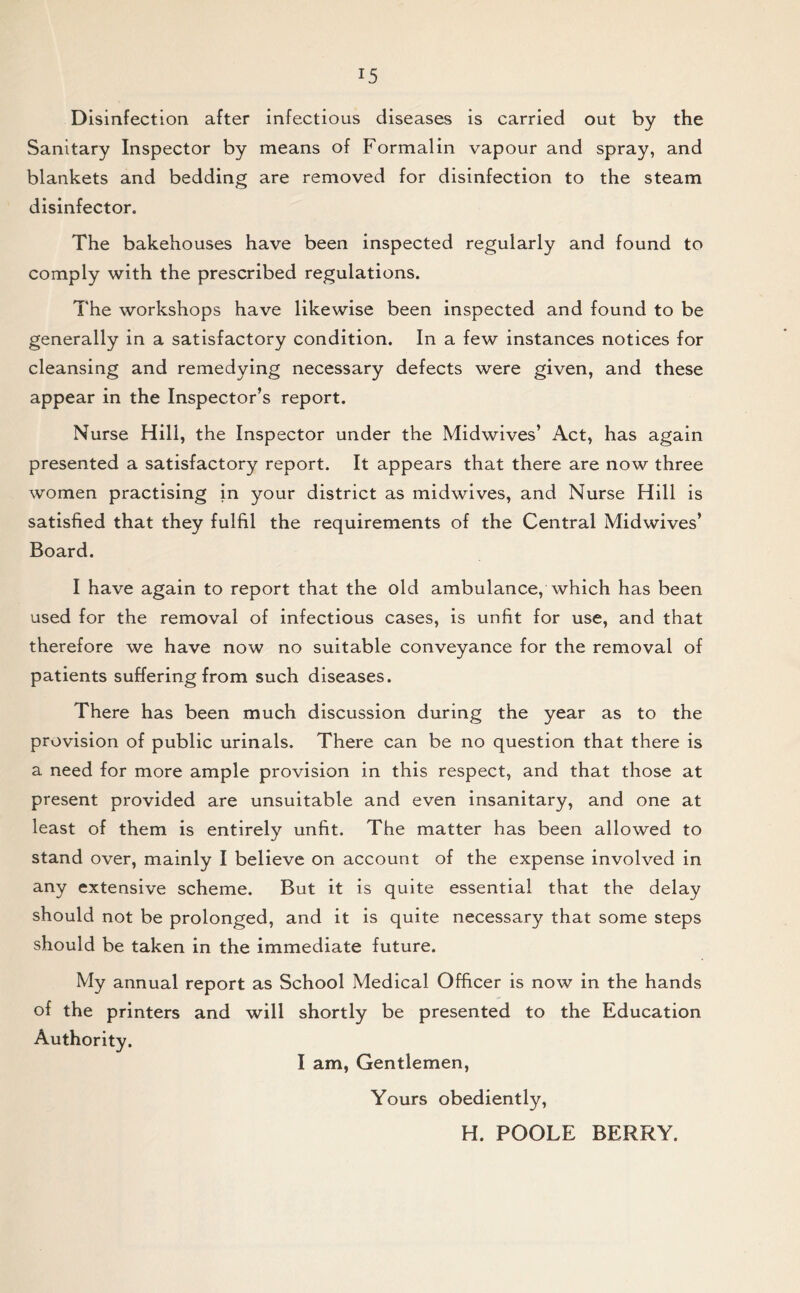 Disinfection after infectious diseases is carried out by the Sanitary Inspector by means of Formalin vapour and spray, and blankets and bedding are removed for disinfection to the steam disinfector. The bakehouses have been inspected regularly and found to comply with the prescribed regulations. The workshops have likewise been inspected and found to be generally in a satisfactory condition. In a few instances notices for cleansing and remedying necessary defects were given, and these appear in the Inspector’s report. Nurse Hill, the Inspector under the Midwives’ Act, has again presented a satisfactory report. It appears that there are now three women practising in your district as midwives, and Nurse Hill is satisfied that they fulfil the requirements of the Central Midwives’ Board. I have again to report that the old ambulance, which has been used for the removal of infectious cases, is unfit for use, and that therefore we have now no suitable conveyance for the removal of patients suffering from such diseases. There has been much discussion during the year as to the provision of public urinals. There can be no question that there is a need for more ample provision in this respect, and that those at present provided are unsuitable and even insanitary, and one at least of them is entirely unfit. The matter has been allowed to stand over, mainly I believe on account of the expense involved in any extensive scheme. But it is quite essential that the delay should not be prolonged, and it is quite necessary that some steps should be taken in the immediate future. My annual report as School Medical Officer is now in the hands of the printers and will shortly be presented to the Education Authority. I am, Gentlemen, Yours obediently, H. POOLE BERRY.