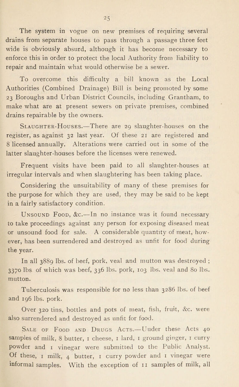 The system in vogue on new premises of requiring several drains from separate houses to pass through a passage three feet wide is obviously absurd, although it has become necessary to enforce this in order to protect the local Authority from liability to repair and maintain what would otherwise be a sewer. To overcome this difficulty a bill known as the Local Authorities (Combined Drainage) Bill is being promoted by some 23 Boroughs and Urban District Councils, including Grantham, to make what are at present sewers on private premises, combined drains repairable by the owners. Slaughter-Houses.—There are 29 slaughter-houses on the register, as against 32 last year. Of these 21 are registered and 8 licensed annually. Alterations were carried out in some of the latter slaughter-houses before the licenses were renewed. Frequent visits have been paid to all slaughter-houses at irregular intervals and when slaughtering has been taking place. Considering the unsuitability of many of these premises for the purpose for which they are used, they may be said to be kept in a fairly satisfactory condition. Unsound Food, &c.—In no instance was it found necessary to take proceedings against any person for exposing diseased meat or unsound food for sale. A considerable quantity of meat, how- ever, has been surrendered and destroyed as unfit for food during the year. In all 3889 lbs. of beef, pork, veal and mutton was destroyed ; 3370 lbs of which was beef, 336 lbs. pork, 103 lbs. veal and 80 lbs. mutton. Tuberculosis was responsible for no less than 3286 lbs. of beef and 196 lbs. pork. Over 320 tins, bottles and pots of meat, fish, fruit, &c. were also surrendered and destroyed as unfit for food. Sale of Food and Drugs Acts.—Uuder these Acts 40 samples of milk, 8 butter, 1 cheese, 1 lard, 1 ground ginger, 1 curry powder and 1 vinegar were submitted to the Public Analyst. Of these, 1 milk, 4 butter, 1 curry powder and 1 vinegar were informal samples. With the exception of 11 samples of milk, all