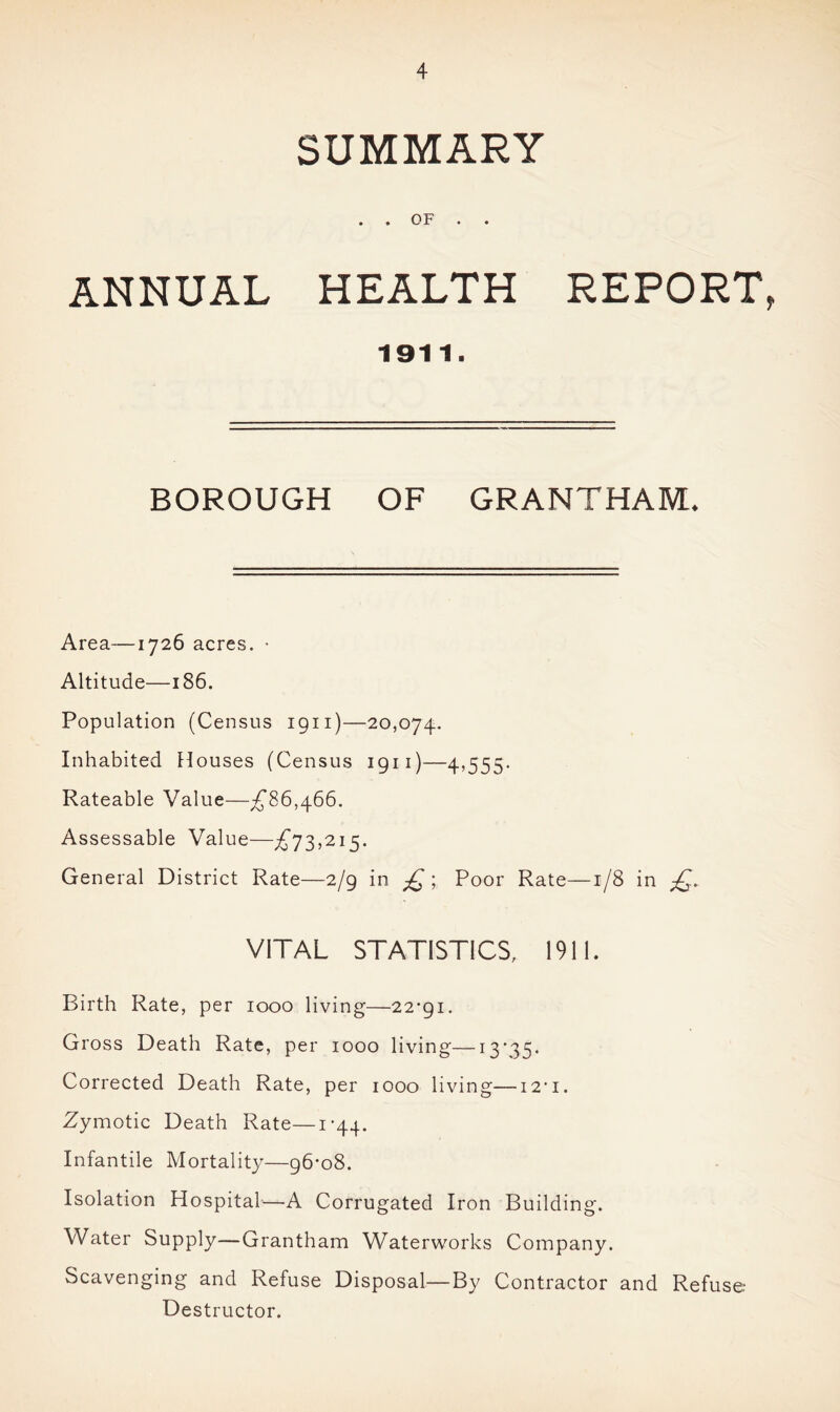 SUMMARY . . OF . . ANNUAL HEALTH REPORT, 1911. BOROUGH OF GRANTHAM. Area—1726 acres. • Altitude—186. Population (Census 1911)—20,074. Inhabited Houses (Census 1911)—4,555. Rateable Value—£86,466. Assessable Value—£73,215. General District Rate—2/9 in £ ; Poor Rate—1/8 in ££ VITAL STATISTICS, 1911. Birth Rate, per 1000 living—22*91. Gross Death Rate, per 1000 living—13*35. Corrected Death Rate, per 1000 living—12*1. Zymotic Death Rate—1*44. Infantile Mortality—96*08. Isolation Hospital—A Corrugated Iron Building. Water Supply—Grantham Waterworks Company. Scavenging and Refuse Disposal—By Contractor and Refuse: Destructor.