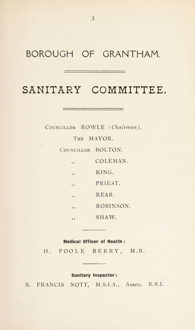 BOROUGH OF GRANTHAM. SANITARY COMMITTEE. Councillor ROWLE (Chairman). The mayor. Councillor BOLTON. ,, COLEMAN. ,, KING. ,, PRIEST. ,, REAR. ,, ROBINSON. ,, SHAW. Medical Officer of Health : H. POOLE BERRY, M.B. Sanitary Inspector: S. FRANCIS NOTT, M.S.I.A., Assoc. R.S.L