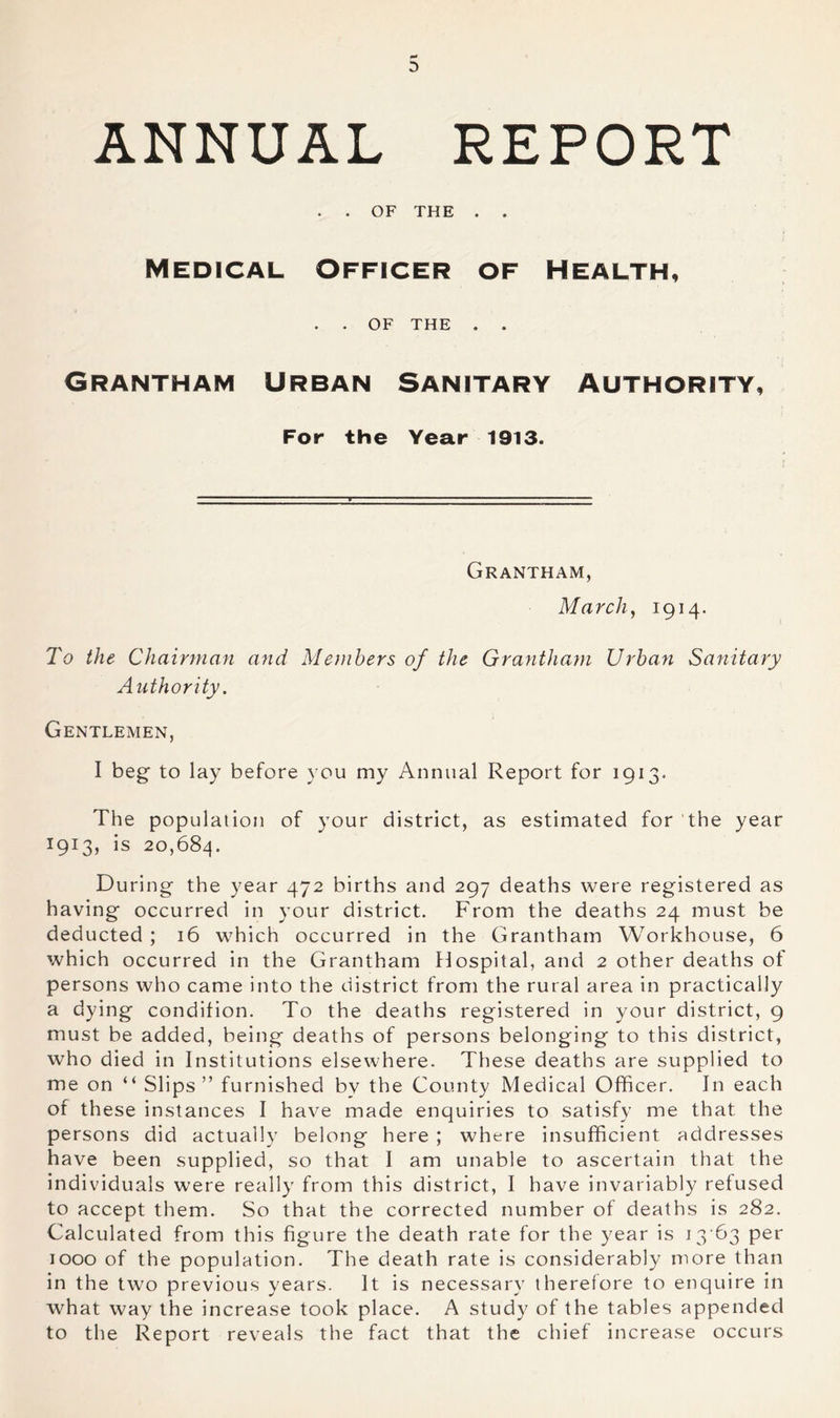 3 ANNUAL REPORT . . OF THE . . Medical Officer of Health, . . OF THE . . Grantham Urban Sanitary Authority, For the Year 1913. Grantham, March, IQH- I'd the Chairman and Members of the Grantham Ui'ban Sanitary Authority. Gentlemen, I beg to lay before you my Annual Report for 1913. The population of your district, as estimated for 'the year 1913, is 20,684. During the year 472 births and 297 deaths were registered as having occurred in your district. From the deaths 24 must be deducted ; 16 which occurred in the Grantham Workhouse, 6 which occurred in the Grantham Hospital, and 2 other deaths of persons who came into the district from the rural area in practically a dying condition. To the deaths registered in your district, 9 must be added, being deaths of persons belonging to this district, who died in Institutions elsewhere. These deaths are supplied to me on “ Slips” furnished by the County Medical Officer, In each of these instances I have made enquiries to satisfy me that the persons did actually belong here ; where insufficient addresses have been supplied, so that I am unable to ascertain that the individuals were really from this district, I have invariably refused to accept them. So that the corrected number of deaths is 282. Calculated from this figure the death rate for the year is i3'63 per 1000 of the population. The death rate is considerably more than in the two previous years. It is necessary therefore to enquire in what way the increase took place. A study of the tables appended to the Report reveals the fact that the chief increase occurs