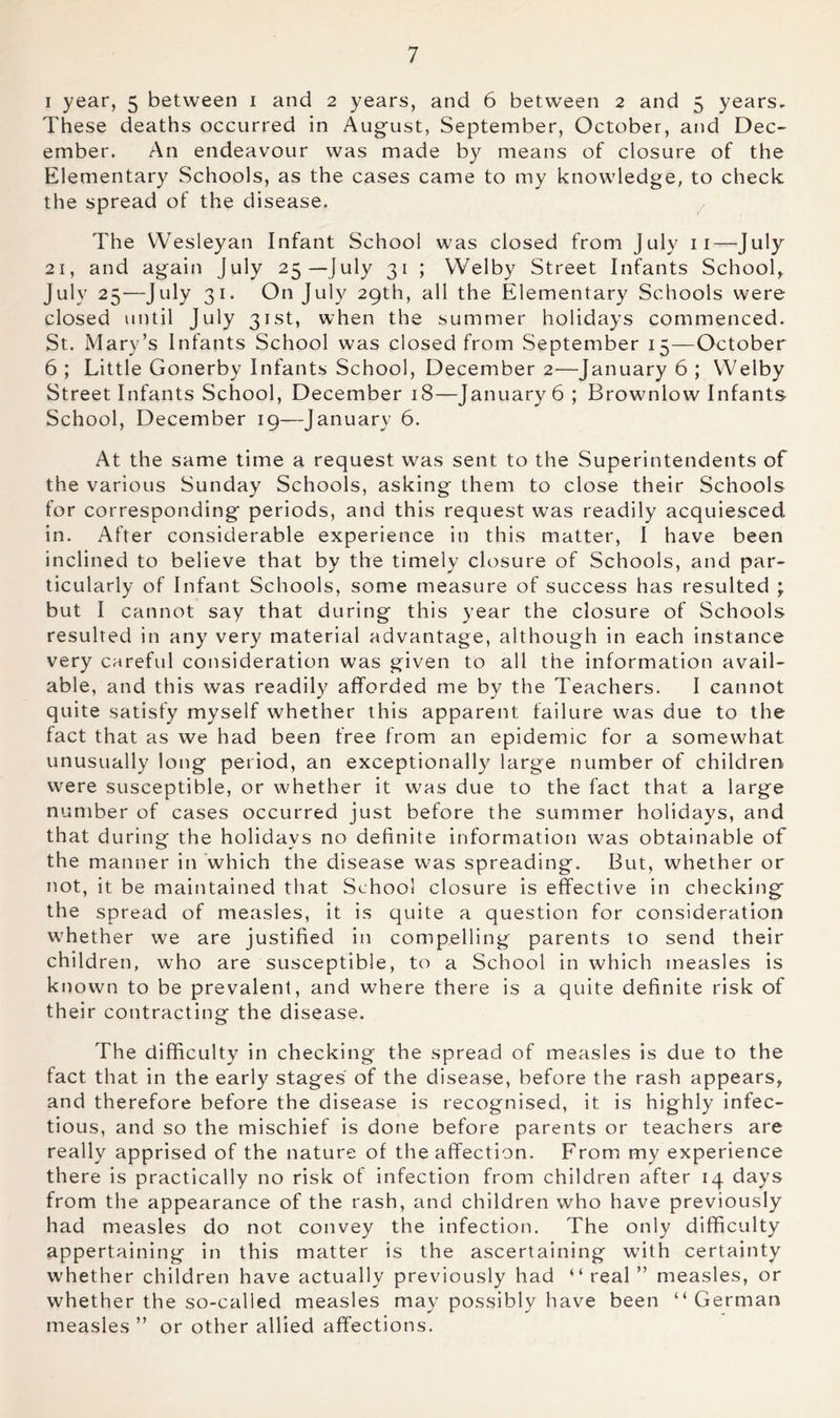 I year, 5 between i and 2 years, and 6 between 2 and 5 years. These deaths occurred in August, September, October, and Dec- ember. An endeavour was made by means of closure of the Elementary Schools, as the cases came to my knowledge, to check the spread of the disease. The Wesleyan Infant School was closed from July ii—July 21, and again July 25—July 31 ; Welby Street Infants School,, July 25—July 31. On July 29th, all the Elementary Schools were closed until July 31st, when the summer holidays commenced. St. Mary’s Infants School was closed from September 15—October 6 ; Little Gonerby Infants School, December 2—January 6 ; Welby Street Infants School, December 18—January 6 ; Brownlow Infants School, December ig—January 6. At the same time a request was sent to the Superintendents of the various Sunday Schools, asking them to close their Schools for corresponding periods, and this request was readily acquiesced in. After considerable experience in this matter, I have been inclined to believe that by the timely closure of Schools, and par- ticularly of Infant Schools, some measure of success has resulted ; but I cannot say that during this year the closure of Schools resulted in any very material advantage, although in each instance very careful consideration was given to all the information avail- able, and this was readily afforded me by the Teachers. I cannot quite satisfy myself whether this apparent failure was due to the fact that as we had been free from an epidemic for a somewhat unusually long period, an exceptionally large number of children were susceptible, or whether it was due to the fact that a large number of cases occurred just before the summer holidays, and that during the holidays no definite information was obtainable of the manner in which the disease was spreading. But, whether or not, it be maintained that School closure is effective in checking the spread of measles, it is quite a question for consideration whether we are justified in compelling parents to send their children, who are susceptible, to a School in which measles is known to be prevalent, and where there is a quite definite risk of their contracting the disease. The difficulty in checking the spread of measles is due to the fact that in the early stages of the disease, before the rash appears, and therefore before the disease is recognised, it is highly infec- tious, and so the mischief is done before parents or teachers are really apprised of the nature of the affection. From my experience there is practically no risk of infection from children after 14 days from the appearance of the rash, and children who have previously had measles do not convey the infection. The only difficulty appertaining in this matter is the ascertaining with certainty whether children have actually previously had “real” measles, or whether the so-called measles may possibly have been “German measles ” or other allied affections.