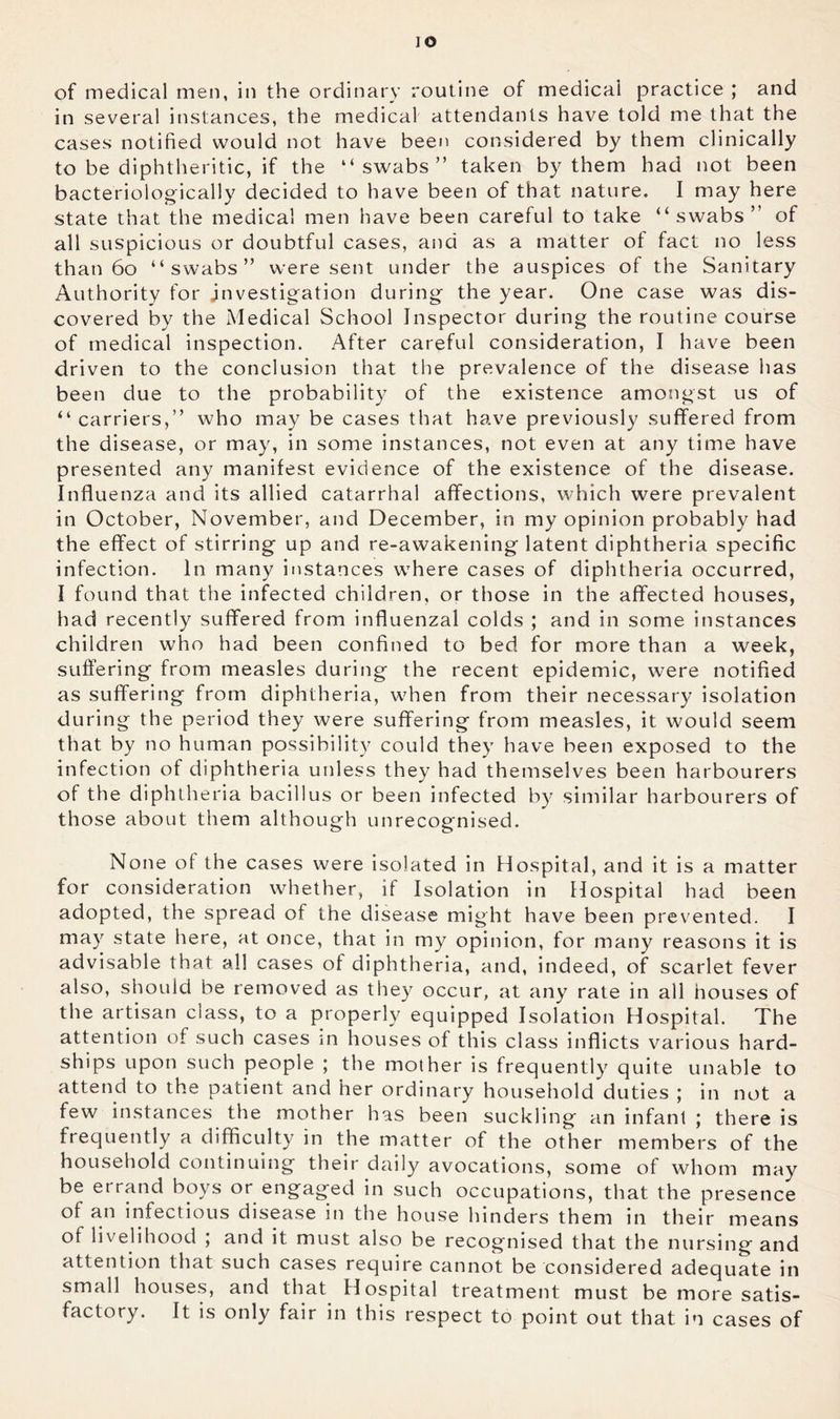 lO of medical men, in the ordinary routine of medical practice ; and in several instances, the medical attendants have told me that the cases notified would not have been considered by them clinically to be diphtheritic, if the “swabs” taken by them had not been bacteriologically decided to have been of that nature. I may here state that the medical men have been careful to take “swabs” of all suspicious or doubtful cases, and as a matter of fact no less than 6o “swabs” were sent under the auspices of the Sanitary Authority for investigation during the year. One case was dis- covered by the xMedical School Inspector during the routine course of medical inspection. After careful consideration, I have been driven to the conclusion that the prevalence of the disease has been due to the probability of the existence amongst us of “ carriers,” who may be cases that have previously suffered from the disease, or may, in some instances, not even at any time have presented any manifest evidence of the existence of the disease. Influenza and its allied catarrhal affections, which were prevalent in October, November, and December, in my opinion probably had the effect of stirring up and re-awakening latent diphtheria specific infection. In many instances where cases of diphtheria occurred, I found that the infected children, or those in the affected houses, had recently suffered from influenzal colds ; and in some instances children who had been confined to bed for more than a week, suffering from measles during the recent epidemic, were notified as suffering from diphtheria, when from their necessary isolation during the period they were suffering from measles, it would seem that by no human possibilit}^ could they have been exposed to the infection of diphtheria unless they had themselves been harbourers of the diphtheria bacillus or been infected by similar harbourers of those about them although unrecognised. None of the cases were isolated in Hospital, and it is a matter for consideration whether, if Isolation in Hospital had been adopted, the spread of the disease might have been prevented. I may state here, at once, that in my opinion, for many reasons it is advisable that all cases of diphtheria, and, indeed, of scarlet fever also, should be removed as they occur, at any rate in all houses of the artisan class, to a properly equipped Isolation Hospital. The attention of such cases in houses of this class inflicts various hard- ships upon such people ; the mother is frequently quite unable to attend to the patient and her ordinary household duties ; in not a few instances the mother has been suckling an infant ; there is frequently a difficulty in the matter of the other members of the household continuing their daily avocations, some of whom may be errand boys or engaged in such occupations, that the presence of an infectious disease in the house hinders them in their means of livelihood ; and it must also be recognised that the nursing and attention that such cases require cannot be considered adequate in small houses, and that Hospital treatment must be more satis- factory. It is only fair in this respect to point out that in cases of