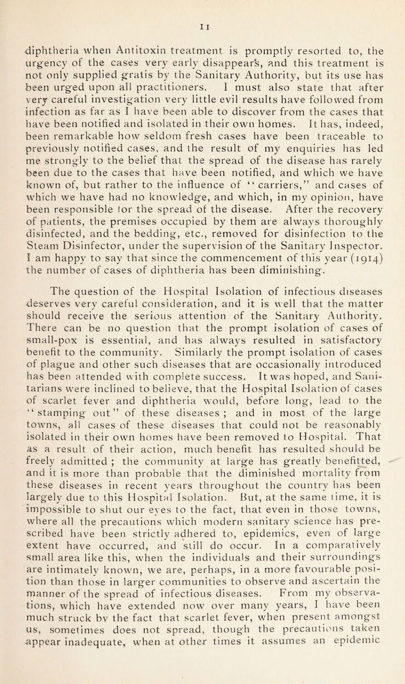 diphtheria when Antitoxin treatment is promptly resorted to, the urgency of the cases very early disappear^s, and this treatment is not only supplied gratis by the Sanitary Authority, but its use has been urged upon all practitioners. I must also state that after very careful investigation very little evil results have followed from infection as far as I have been able to discover from the cases that have been notified and isolated in their own homes. It has, indeed, been remarkable how seldom fresh cases have been traceable to previously notified cases, and the result of my enquiries has led me strongly to the belief that the spread of the disease has rarely been due to the cases that have been notified, and which we have known of, but rather to the influence of “ carriers,” and cases of which we have had no knowledge, and which, in my opinion, have been responsible lor the spread of the disease. After the recovery of patients, the premises occupied by them are always thoroughly disinfected, and the bedding, etc., removed for disinfection to the Steam Disinfector, under the supervision of the Sanitary Inspector. I am happy to say that since the commencement of this year (1914) the number of cases of diphtheria has been diminishing. The question of the Hospital Isolation of infectious diseases deserves verv careful consideration, and it is well that the matter should receive the serious attention of the Sanitary Authority. There can be no question that the prompt isolation of cases of small-pox is essential, and has always resulted in satisfactory benefit to the community. Similarly the prompt isolation of cases of plague and other such diseases that are occasionally introduced has been attended with complete success. It was hoped, and Sani- tarians were inclined to believe, that the Hospital Isolation of cases of scarlet fever and diphtheria would, before long, lead to the “stamping out” of these diseases; and in most of the large towns, all cases of these diseases that could not be reasonably isolated in their own homes have been removed to Hospital. That as a result of their action, much benefit has resulted should be freely admitted ; the community at large has greatly benefiUed, and it is more than probable that the diminished mortality from these diseases in recent years throughout the country has been largely due to this Hospital Isolation. But, at the same time, it is impossible to shut our eyes to the fact, that even in those towns, where all the precautions which modern sanitary science has pre- scribed have been strictly adhered to, epidemics, even of large extent have occurred, and still do occur. In a comparatively small area like this, when the individuals and their surroundings are intimately known, we are, perhaps, in a more favourable posi- tion than those in larger communities to observe and ascertain the manner of the spread of infectious diseases. From my observa- tions, which have extended now over many years, I have been much struck bv the fact that scarlet fever, when present amongst us, sometimes does not spread, though the precautions taken -appear inadequate, when at other times it assumes an epidemic