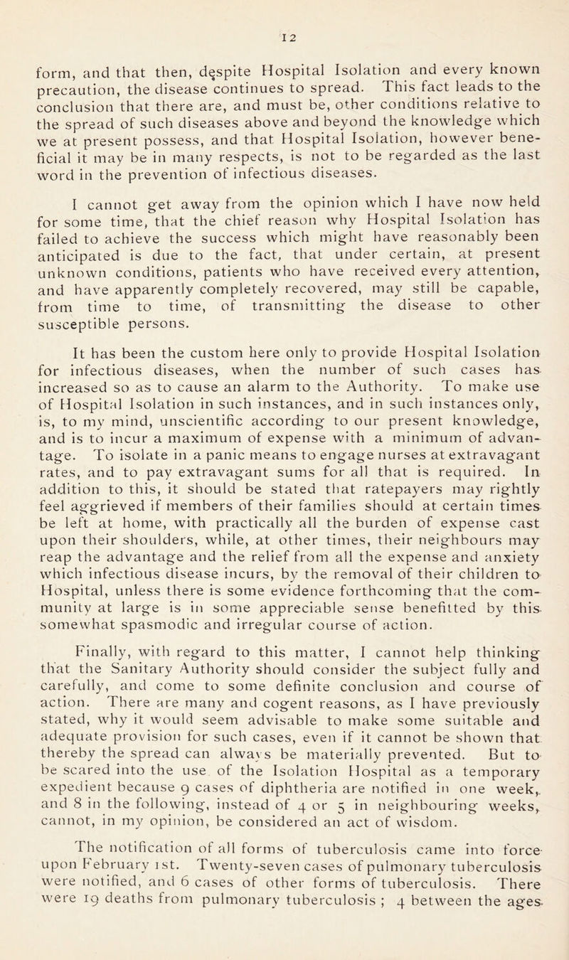 form, and that then, despite Hospital Isolation and every known precaution, the disease continues to spread. This fact leads to the conclusion that there are, and must be, other conditions relative to the spread of such diseases above and beyond the knowledge which we at present possess, and that Hospital Isolation, however bene- ficial it may be in many respects, is not to be regarded as the last word in the prevention of infectious diseases. I cannot get away from the opinion which I have now held for some time, that the chief reason why Hospital Isolation has failed to achieve the success which might have reasonably been anticipated is due to the fact, that under certain, at present unknown conditions, patients who have received every attention, and have apparently completely recovered, may still be capable, from time to time, of transmitting the disease to other susceptible persons. It has been the custom here only to provide Hospital Isolation for infectious diseases, when the number of such cases has increased so as to cause an alarm to the Authority. To make use of Hospital Isolation in such instances, and in such instances only, is, to my mind, unscientific according to our present knowledge, and is to incur a maximum of expense with a minimum of advan- tage. To isolate in a panic means to engage nurses at extravagant rates, and to pay extravagant sums for all that is required. In addition to this, it should be stated that ratepayers may rightly feel aggrieved if members of their families should at certain times be left at home, with practically all the burden of expense cast upon their shoulders, while, at other times, their neighbours may reap the advantage and the relief from all the expense and anxiety which infectious disease incurs, by the removal of their children to Hospital, unless there is some evidence forthcoming that the com- munity at large is in some appreciable sense benefitted by this somewhat spasmodic and irregular course of action. Finally, with regard to this matter, I cannot help thinking that the Sanitary Authority should consider the subject fully and carefully, and come to some definite conclusion and course of action. There are many and cogent reasons, as I have previously stated, why it would seem advisable to make some suitable and adequate provision tor such cases, even if it cannot be shown that thereby the spread can always be materially prevented. But to be scared into the use of the Isolation Hospital as a temporary expedient because 9 cases of diphtheria are notified in one week,, and 8 in the following, instead of 4 or 5 in neighbouring weeks,, cannot, in my opiiiion, be considered an act of wisdom. The notification of all forms of tuberculosis came into force upon February ist. Twenty-seven cases of pulmonary tuberculosis were notified, and 6 cases of other forms of tuberculosis. There were 19 deaths from pulmonary tuberculosis ; 4 between the ages