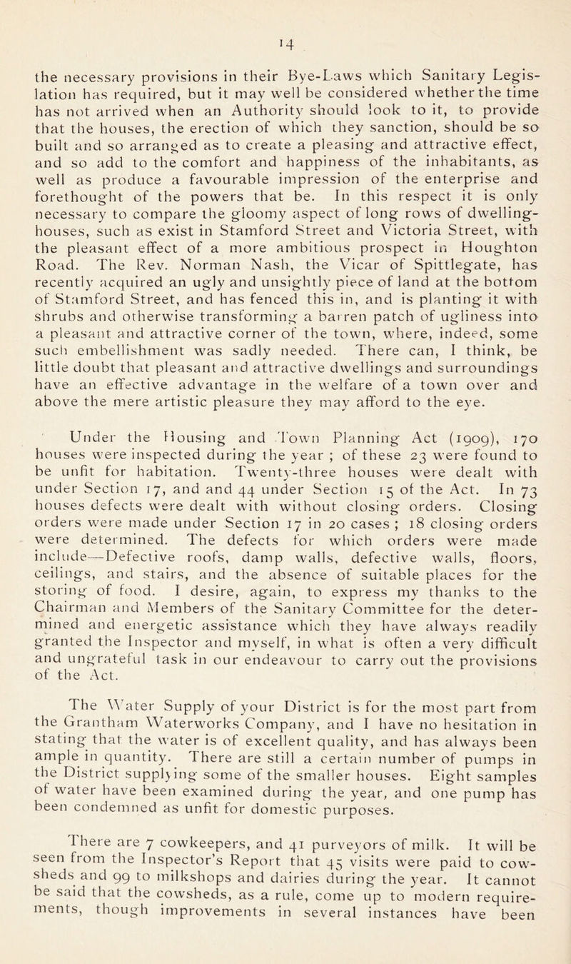H the necessary provisions in their Bye-Laws which Sanitary Legis- lation has required, but it may well be considered whether the time has not arrived when an Authority should look to it, to provide that the houses, the erection of which they sanction, should be so built and so arranged as to create a pleasing and attractive effect, and so add to the comfort and happiness of the inhabitants, as well as produce a favourable impression of the enterprise and forethought of the powers that be. In this respect it is only necessary to compare the gloomy aspect of long rows of dwelling- houses, such as exist in Stamford Street and Victoria Street, with the pleasant effect of a more ambitious prospect in Houghton Road. The Rev. Norman Nash, the Vicar of Spittlegate, has recently acquired an ugly and unsightly piece of land at the bottom of Stamford Street, and has fenced this in, and is planting it with shrubs and otherwise transforming a barren patch of ugliness into a pleasant and attractive corner of the town, where, indeed, some such embellishment was sadly needed. There can, I think, be little doubt that pleasant and attractive dwellings and surroundings have an effective advantage in the welfare of a town over and above the mere artistic pleasure they may afford to the eye. Under the Housing and down Planning Act (1909), 170 houses were inspected during the year ; of these 23 were found to be unfit for habitation. Twenty-three houses were dealt with under Section 17, and and 44 under Section 15 of the Act. In 73 houses defects were dealt with without closing orders. Closing orders were made under Section 17 in 20 cases ; 18 closing orders were determined. The defects for which orders were made include—Defective roofs, damp walls, defective walls, floors, ceilings, and stairs, and the absence of suitable places for the storing of food. I desire, again, to express my thanks to the Chairman and Members of the Sanitary Committee for the deter- rnined and energetic assistance which they have alw'ays readily granted the Inspector and myself, in wTat is often a very difficult and ungrateful task in our endeavour to carry out the provisions of the xAct. The Water Supply of your District is for the most part from the Grantham Waterw^orks Company, and I have no hesitation in stating that the water is of excellent quality, and has always been ample in quantity. 1 here are still a certain number of pumps in the District supplying some of the smaller houses. Eight samples of water have been examined during the year, and one pump has been condemned as unfit for domestic purposes. There are 7 cowkeepers, and 41 purveyors of milk. It will be seen from the Inspector’s Report that 45 visits were paid to cow- sheds and 99 to milkshops and dairies during the year. It cannot be said that the cowsheds, as a rule, come up to modern require- ments, though improvements in several instances have been