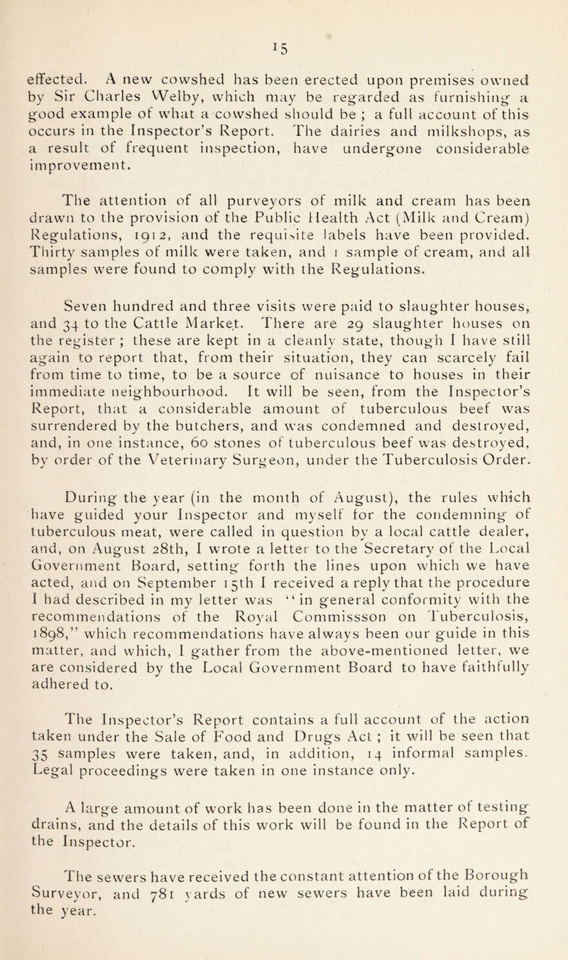 effected. A new cowshed has been erected upon premises owned by Sir Charles Welby, which may be regarded as furnishing a good example of what a cowshed should be ; a full account of this occurs in the Inspector’s Report. The dairies and milkshops, as a result of frequent inspection, have undergone considerable improvement. The attention of all purveyors of milk and cream has been drawn to the provision of the Public Health Act (Milk and Cream) Regulations, 1912, and the requisite labels have been provided. Thirty samples of milk were taken, and i sample of cream, and all samples were found to comply with the Regulations. Seven hundred and three visits were paid to slaughter houses, and 34 to the Cattle Market. There are 29 slaughter houses on the register ; these are kept in a cleanly state, though I have still again to report that, from their situation, they can scarcely fail from time to time, to be a source of nuisance to houses in their immediate neighbourhood. It will be seen, from the Inspector’s Report, that a considerable amount of tuberculous beef was surrendered by the butchers, and was condemned and destroyed, and, in one instance, 60 stones of tuberculous beef was destroyed, by order of the Veterinary Surgeon, under the Tuberculosis Order. During the year (in the month of August), the rules which have guided your Inspector and myself for the condemning of tuberculous meat, were called in question by a local cattle dealer, and, on August 28th, I wrote a letter to the Secretary of the Local Government Board, setting forth the lines upon which we have acted, and on September 15th I received a reply that the procedure I had described in my letter was “in general conformity with the recommendations of the Royal Commissson on Tuberculosis, 1898,” which recommendations have always been our guide in this matter, and which, I gather from the above-mentioned letter, we are considered by the Local Government Board to have faithlully adhered to. The Inspector’s Report contains a full account of the action taken under the Sale of Food and Drugs Act ; it will be seen that 35 samples were taken, and, in addition, 14 informal samples. Legal proceedings were taken in one instatice only. A large amount of work has been done in the matter of testing drains, and the details of this work will be found in the Report of the Inspector. The sewers have received the constant attention of the Borough Surveyor, and 781 yards of new sewers have been laid during the year.