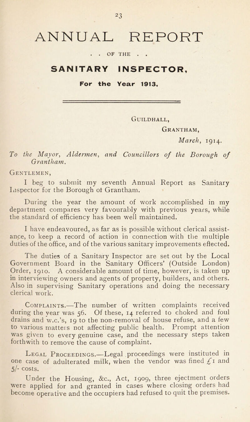ANNUAL REPORT . . OF THE . . SANITARY INSPECTOR, For the Year 1913, Guildhall, Grantham, March, 1914. To the Mayor, Aldermen, and Councillors of the Borough of Grantham. Gentlemen, I beg to submit my seventh Annual Report as Sanitary Ixispector for the Borough ot Grantham. During the year the amount of work accomplished in my department compares very favourably with previous years, while the standard of efficiency has been well maintained. I have endeavoured, as far as is possible without clerical assist- ance, to keep a record of action in connection with the multiple duties of the office, and of the various sanitary improvements effected. The duties of a Sanitary Inspector are set out by the Local Government Board in the Sanitary Officers’ (Outside London) Order, 1910. A considerable amount of time, however, is taken up in interviewing owners and agents of property, builders, and others. Also in supervising Sanitary operations and doing the necessary clerical work. Complaints.—The number of written complaints received during the year was 56. Of these, 14 referred to choked and foul drains and w.c.’s, 19 to the non-removal of house refuse, and a few to various matters not affecting public health. Prompt attention was given to every genuine case, and the necessary steps taken forthwith to remove the cause of complaint. Legal Proceedings.—Legal proceedings were instituted in one case of adulterated milk, when the vendor was fined £i and 5/- costs. Under the Housing, &c.. Act, 1909, three ejectment orders were applied for and granted in cases where closing orders had become operative and the occupiers had refused to quit the premises.