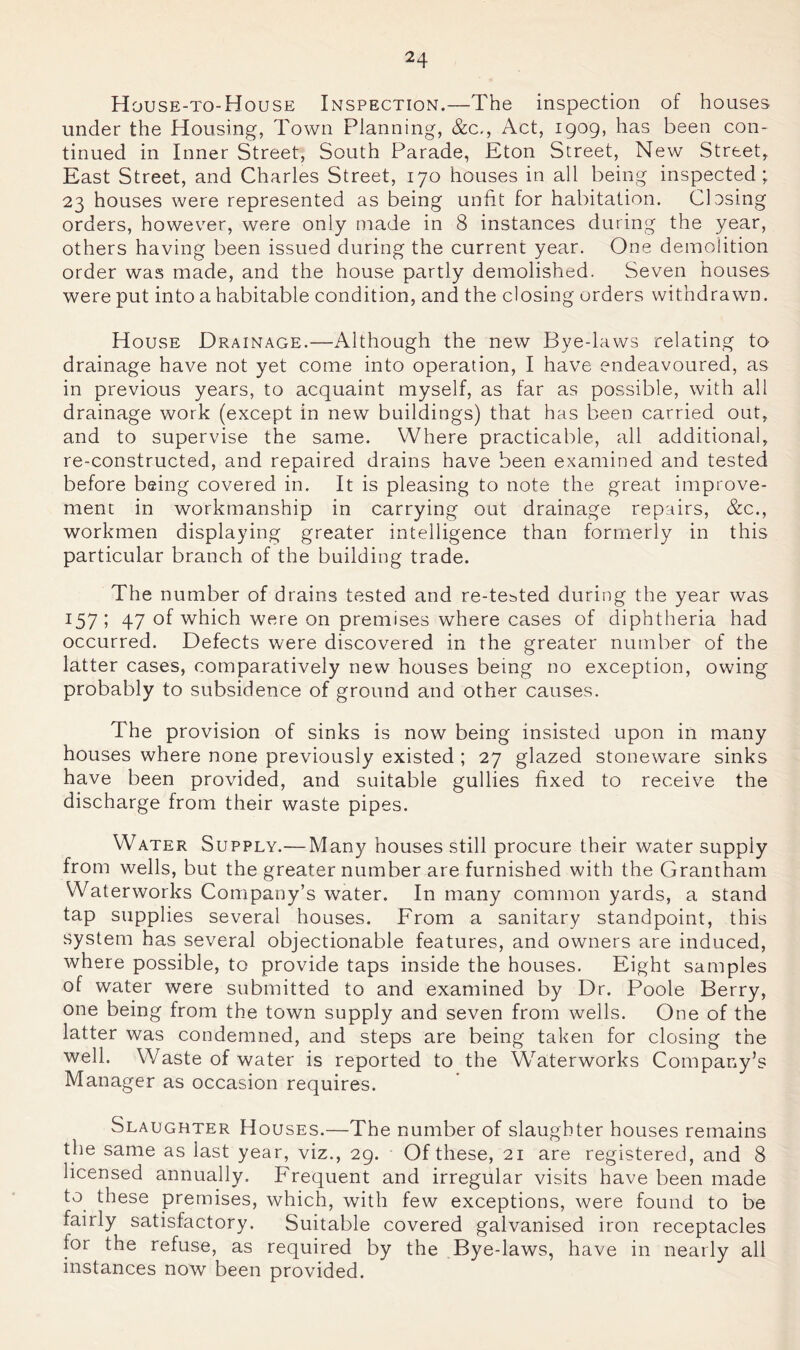 House-to-House Inspection.—The inspection of houses under the Housing, Town Planning, &c,. Act, 1909, has been con- tinued in Inner Street, South Parade, Eton Street, New Street, East Street, and Charles Street, 170 houses in all being inspected; 23 houses were represented as being unfit for habitation. Clcsing orders, however, were only made in 8 instances during the year, others having been issued during the current year. One demolition order was made, and the house partly demolished. Seven houses were put into a habitable condition, and the closing orders withdrawn. House Drainage.—Although the new Bye-laws relating to drainage have not yet come into operation, I have endeavoured, as in previous years, to acquaint myself, as far as possible, with all drainage work (except in new buildings) that has been carried out, and to supervise the same. Where practicable, all additional, re-constructed, and repaired drains have been examined and tested before being covered in. It is pleasing to note the great improve- ment in workmanship in carrying out drainage repairs, &c., workmen displaying greater intelligence than formerly in this particular branch of the building trade. The number of drains tested and re-tebted during the year was 157; 47 of which were on premises where cases of diphtheria had occurred. Defects were discovered in the greater number of the latter cases, comparatively new houses being no exception, owing probably to subsidence of ground and other causes. The provision of sinks is now being insisted upon in many houses where none previously existed ; 27 glazed stoneware sinks have been provided, and suitable gullies fixed to receive the discharge from their waste pipes. Water Supply.— Many houses still procure their water supply from wells, but the greater number are furnished with the Grantham Waterworks Company’s water. In many common yards, a stand tap supplies several houses. From a sanitary standpoint, this system has several objectionable features, and owners are induced, where possible, to provide taps inside the houses. Eight samples of water were submitted to and examined by Dr. Poole Berry, one being from the town supply and seven from wells. One of the latter was condemned, and steps are being taken for closing the well. Waste of water is reported to the W'^aterworks Company’s Manager as occasion requires. Slaughter Houses.—The number of slaughter houses remains the same as last year, viz., 29. Of these, 21 are registered, and 8 licensed annually. Frequent and irregular visits have been made to these premises, which, with few exceptions, were found to be fairly satisfactory. Suitable covered galvanised iron receptacles for the refuse, as required by the Bye-laws, have in nearly all instances now been provided.