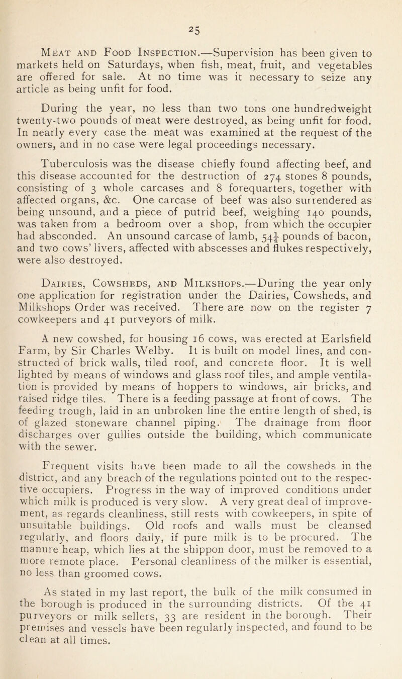 Meat and Food Inspection.—Supervision has been given to markets held on Saturdays, when fish, meat, fruit, and vegetables are offered for sale. At no time was it necessary to seize any article as being unfit for food. During the year, no less than two tons one hundredweight twenty-two pounds of meat were destroyed, as being unfit for food. In nearly every case the meat was examined at the request of the owners, and in no case were legal proceedings necessary. Tuberculosis was the disease chiefly found affecting beef, and this disease accounted for the destruction of 274 stones 8 pounds, consisting of 3 whole carcases and 8 forequarters, together with affected organs, &c. One carcase of beef was also surrendered as being unsound, and a piece of putrid beef, weighing 140 pounds, was taken from a bedroom over a shop, from which the occupier had absconded. An unsound carcase of lamb, 54J pounds of bacon, and two cows’ livers, affected with abscesses and flukes respectively, were also destroyed. Dairies, Cowsheds, and Milkshops.—During the year only one application for registration under the Dairies, Cowsheds, and Milkshops Order was received. There are now on the register 7 cowkeepers and 41 purveyors of milk. A new cowshed, for housing 16 cows, was erected at Earlsfield Farm, by Sir Charles Welby. It is built on model lines, and con- structed of brick walls, tiled roof, and concrete floor. It is well lighted by means of windows and glass roof tiles, and ample ventila- tion is provided by means of hoppers to windows, air bricks, and raised ridge tiles. There is a feeding passage at front of cows. The feeding trough, laid in an unbroken line the entire length of shed, is of glazed stoneware channel piping. The drainage from floor discharges over gullies outside the building, which communicate with the sewer. Frequent visits have been made to all the cowsheds in the district, and any breach of the regulations pointed out to the respec- tive occupiers. Progress in the way of improved conditions under which milk is produced is very slow. A very great deal of improve- ment, as regards cleanliness, still rests with cowkeepers, in spite of unsuitable buildings. Old roofs and walls must be cleansed regularly, and floors daily, if pure milk is to be procured. The manure heap, which lies at the shippon door, must be removed to a more remote place. Personal cleanliness of the milker is essential, no less than groomed cows. As stated in my last report, the bulk of the milk consumed in the borough is produced in the surrounding districts. Of the 41 purveyors or milk sellers, 33 are resident in the borough. Their premises and vessels have been regularly inspected, and found to be clean at all times.