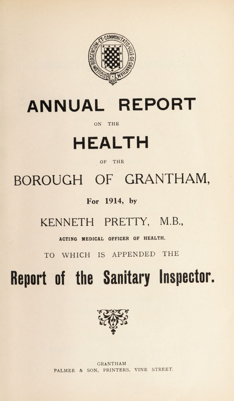 ANNUAL REPORT ON THE HEALTH OF THE BOROUGH OF GRANTHAM, For 1914, by KENNETH PRETTY, M.B., ACTING MEDICAL OFFICER OF HEALTH. TO WHICH IS APPENDED THE Report of the Sanitary Inspector. GRANTHAM PALMER & SON, PRINTERS, VINE STREET.