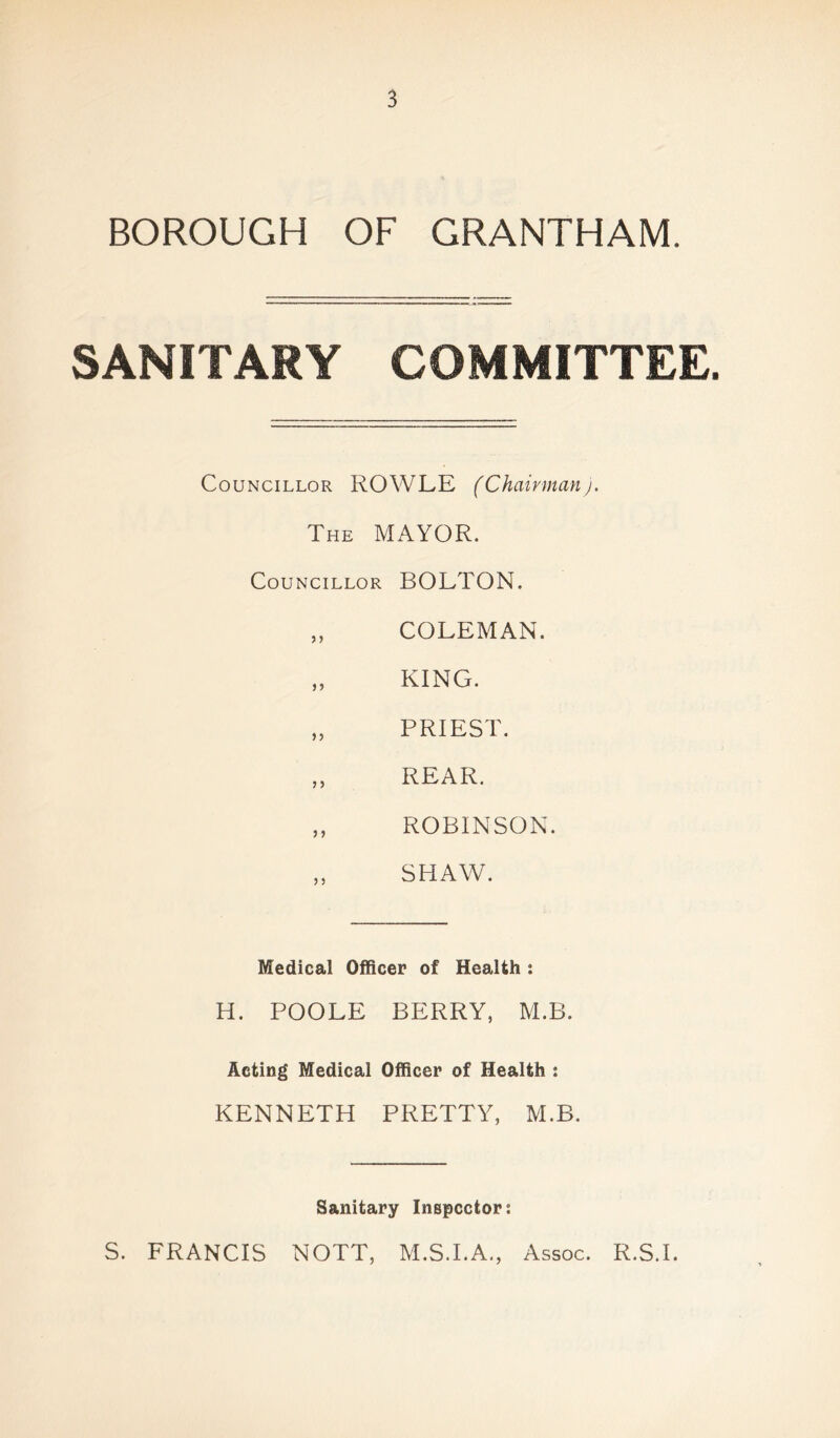 BOROUGH OF GRANTHAM. SANITARY COMMITTEE. Councillor ROWLE (Chairman). The MAYOR. Councillor BOLTON. „ COLEMAN. „ KING. „ PRIEST. „ REAR. „ ROBINSON. „ SHAW. Medical Officer of Health : H. POOLE BERRY, M.B. Acting Medical Officer of Health : KENNETH PRETTY, M.B. Sanitary Inspector: S. FRANCIS NOTT, M.S.I.A., Assoc. R.S.I.