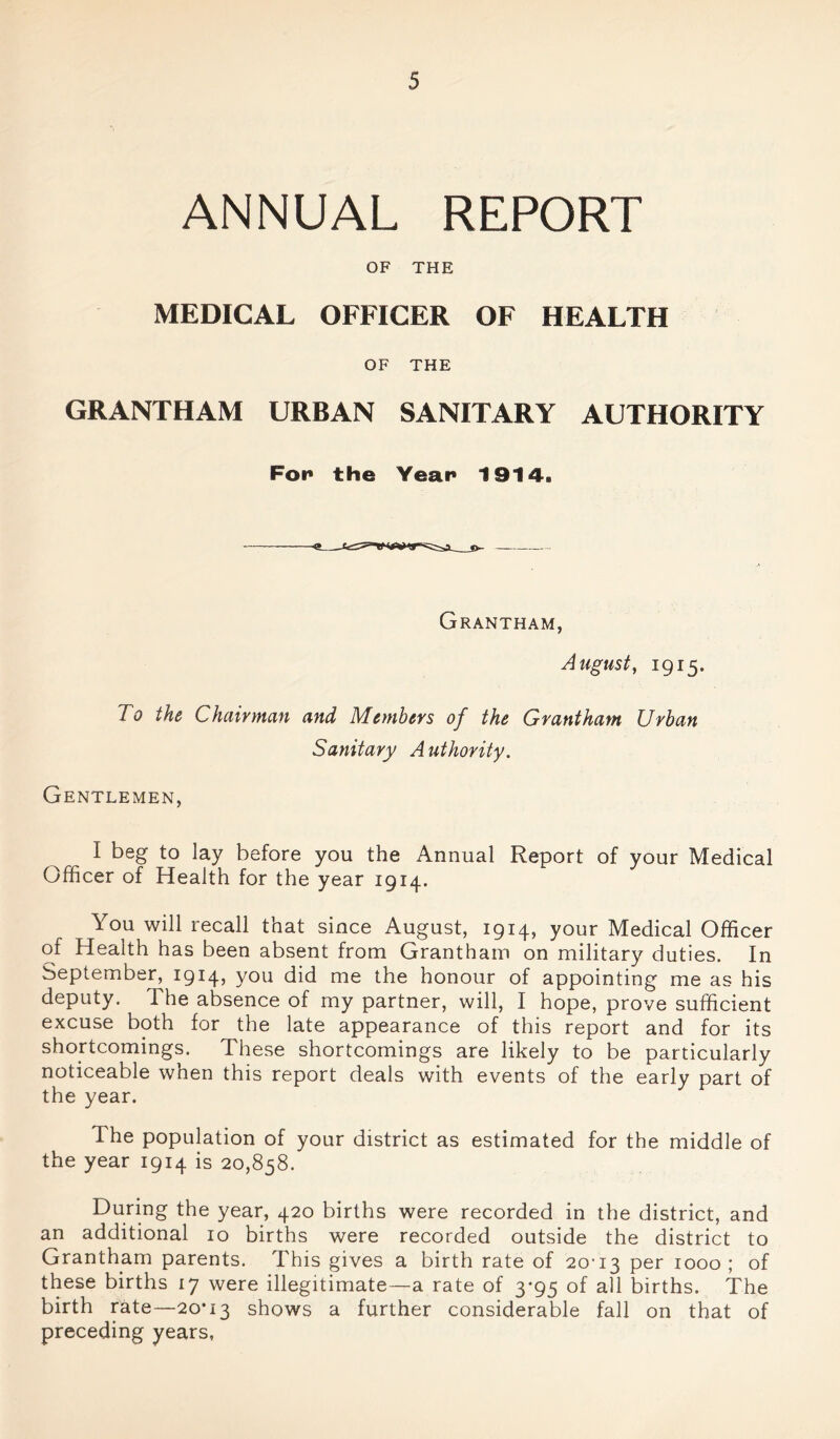 ANNUAL REPORT OF THE MEDICAL OFFICER OF HEALTH OF THE GRANTHAM URBAN SANITARY AUTHORITY For the Year 1914. Grantham, August, 1915. To the Chairman and Members of the Grantham Urban Sanitary Authority. Gentlemen, I beg to lay before you the Annual Report of your Medical Officer of Health for the year 1914. You will recall that since August, 1914, your Medical Officer of Health has been absent from Grantham on military duties. In September, 1914’ y°u did me the honour of appointing me as his deputy. The absence of my partner, will, I hope, prove sufficient excuse both for the late appearance of this report and for its shortcomings. These shortcomings are likely to be particularly noticeable when this report deals with events of the early part of the year. The population of your district as estimated for the middle of the year 1914 is 20,858. During the year, 420 births were recorded in the district, and an additional 10 births were recorded outside the district to Grantham parents. This gives a birth rate of 20-13 Per 1000; of these births 17 were illegitimate—a rate of 3*95 of all births. The birth rate—20*13 shows a further considerable fall on that of preceding years,