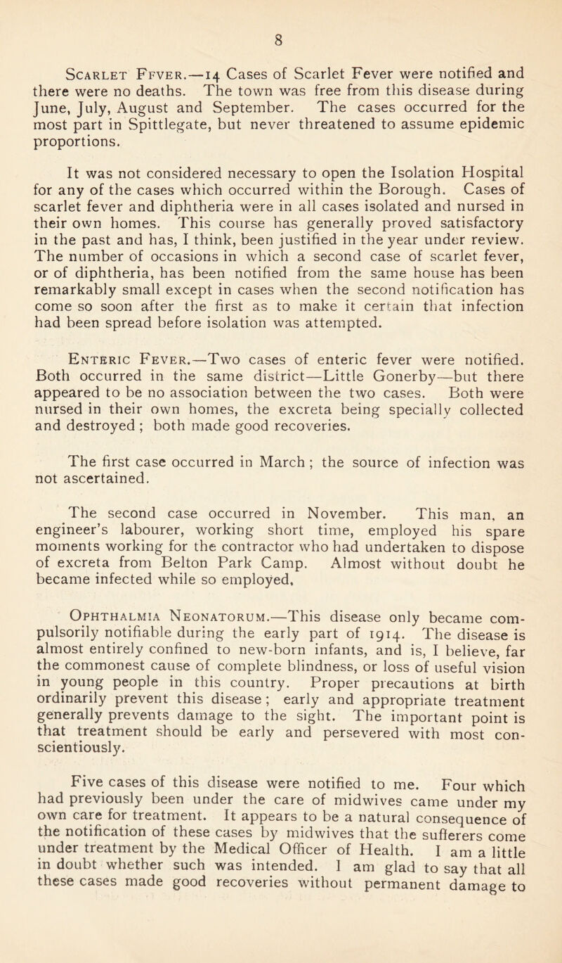 Scarlet Ffver. —14 Cases of Scarlet Fever were notified and there were no deaths. The town was free from this disease during June, July, August and September. The cases occurred for the most part in Spittlegate, but never threatened to assume epidemic proportions. It was not considered necessary to open the Isolation Hospital for any of the cases which occurred within the Borough. Cases of scarlet fever and diphtheria were in all cases isolated and nursed in their own homes. This course has generally proved satisfactory in the past and has, I think, been justified in the year under review. The number of occasions in which a second case of scarlet fever, or of diphtheria, has been notified from the same house has been remarkably small except in cases when the second notification has come so soon after the first as to make it certain that infection had been spread before isolation was attempted. Enteric Fever.—Two cases of enteric fever were notified. Both occurred in the same district—Little Gonerby—but there appeared to be no association between the two cases. Both were nursed in their own homes, the excreta being specially collected and destroyed ; both made good recoveries. The first case occurred in March ; the source of infection was not ascertained. The second case occurred in November. This man, an engineer’s labourer, working short time, employed his spare moments working for the contractor who had undertaken to dispose of excreta from Belton Park Camp. Almost without doubt he became infected while so employed. Ophthalmia Neonatorum.—This disease only became com- pulsorily notifiable during the early part of 1914. The disease is almost entirely confined to new-born infants, and is, I believe, far the commonest cause of complete blindness, or loss of useful vision in young people in this country. Proper precautions at birth ordinarily prevent this disease ; early and appropriate treatment generally prevents damage to the sight. The important point is that treatment should be early and persevered with most con- scientiously. Five cases of this disease were notified to me. Four which had previously been under the care of midwives came under my own care for treatment. It appears to be a natural consequence of the notification of these cases by midwives that the sufferers come under treatment by the Medical Officer of Health. I am a little in doubt whether such was intended. I am glad to say that all these cases made good recoveries without permanent damage to