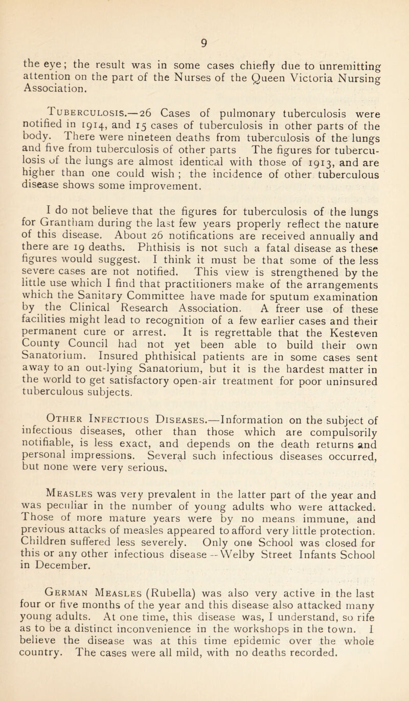 the eye; the result was in some cases chiefly due to unremitting attention on the part of the Nurses of the Queen Victoria Nursing Association. Tuberculosis.— 26 Cases of pulmonary tuberculosis were notified in 1914, and 15 cases of tuberculosis in other parts of the body. There were nineteen deaths from tuberculosis of the lungs and five from tuberculosis of other parts The figures for tubercu- losis of the lungs are almost identical with those of 1913, and are higher than one could wish ; the incidence of other tuberculous disease shows some improvement. I do not believe that the figures for tuberculosis of the lungs for Grantham during the last few years properly reflect the nature of this disease. About 26 notifications are received annually and there are 19 deaths. Phthisis is not such a fatal disease as these figures would suggest. I think it must be that some of the less severe cases are not notified. This view is strengthened by the little use which I find that practitioners make of the arrangements which the Sanitary Committee have made for sputum examination by the Clinical Research Association. A freer use of these facilities might lead to recognition of a few earlier cases and their permanent cure or arrest. It is regrettable that the Kesteven County Council had not yet been able to build their own Sanatorium. Insured phthisical patients are in some cases sent away to an out-lying Sanatorium, but it is the hardest matter in the world to get satisfactory open-air treatment for poor uninsured tuberculous subjects. Other Infectious Diseases.—Information on the subject of infectious diseases, other than those which are compulsorily notifiable, is less exact, and depends on the death returns and personal impressions. Several such infectious diseases occurred, but none were very serious. Measles was very prevalent in the latter part of the year and was peculiar in the number of young adults who were attacked. Those of more mature years were by no means immune, and previous attacks of measles appeared to afford very little protection. Children suffered less severely. Only one School was closed for this or any other infectious disease — Welby Street Infants School in December. German Measles (Rubella) was also very active in the last four or five months of the year and this disease also attacked many young adults. At one time, this disease was, I understand, so rife as to be a distinct inconvenience in the workshops in the town. I believe the disease was at this time epidemic over the whole country. The cases were all mild, with no deaths recorded.
