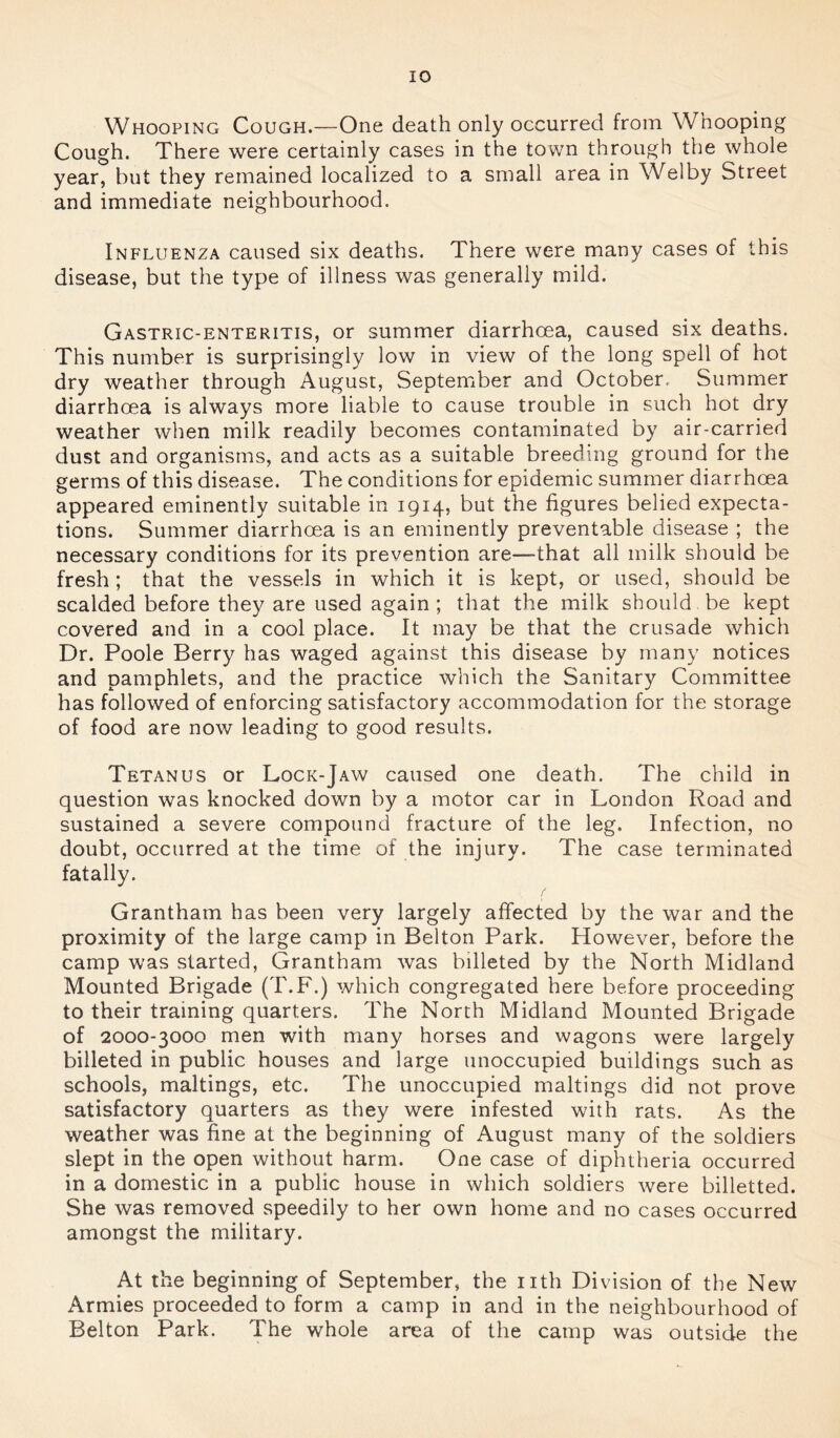 Whooping Cough.—One death only occurred from Whooping Cough. There were certainly cases in the town through the whole year, but they remained localized to a small area in Wei by Street and immediate neighbourhood. Influenza caused six deaths. There were many cases of this disease, but the type of illness was generally mild. Gastric-enteritis, or summer diarrhoea, caused six deaths. This number is surprisingly low in view of the long spell of hot dry weather through August, September and October, Summer diarrhoea is always more liable to cause trouble in such hot dry weather when milk readily becomes contaminated by air-carried dust and organisms, and acts as a suitable breeding ground for the germs of this disease. The conditions for epidemic summer diarrhoea appeared eminently suitable in 1914, but the figures belied expecta- tions. Summer diarrhoea is an eminently preventable disease ; the necessary conditions for its prevention are—that all milk should be fresh ; that the vessels in which it is kept, or used, should be scalded before they are used again ; that the milk should be kept covered and in a cool place. It may be that the crusade which Dr. Poole Berry has waged against this disease by many notices and pamphlets, and the practice which the Sanitary Committee has followed of enforcing satisfactory accommodation for the storage of food are now leading to good results. Tetanus or Lock-Jaw caused one death. The child in question was knocked down by a motor car in London Road and sustained a severe compound fracture of the leg. Infection, no doubt, occurred at the time of the injury. The case terminated fatally. Grantham has been very largely affected by the war and the proximity of the large camp in Belton Park. However, before the camp was started, Grantham was billeted by the North Midland Mounted Brigade (T.F.) which congregated here before proceeding to their training quarters. The North Midland Mounted Brigade of 2000-3000 men with many horses and wagons were largely billeted in public houses and large unoccupied buildings such as schools, makings, etc. The unoccupied makings did not prove satisfactory quarters as they were infested with rats. As the weather was fine at the beginning of August many of the soldiers slept in the open without harm. One case of diphtheria occurred in a domestic in a public house in which soldiers were billetted. She was removed speedily to her own home and no cases occurred amongst the military. At the beginning of September, the nth Division of the New Armies proceeded to form a camp in and in the neighbourhood of Belton Park. The whole area of the camp was outside the