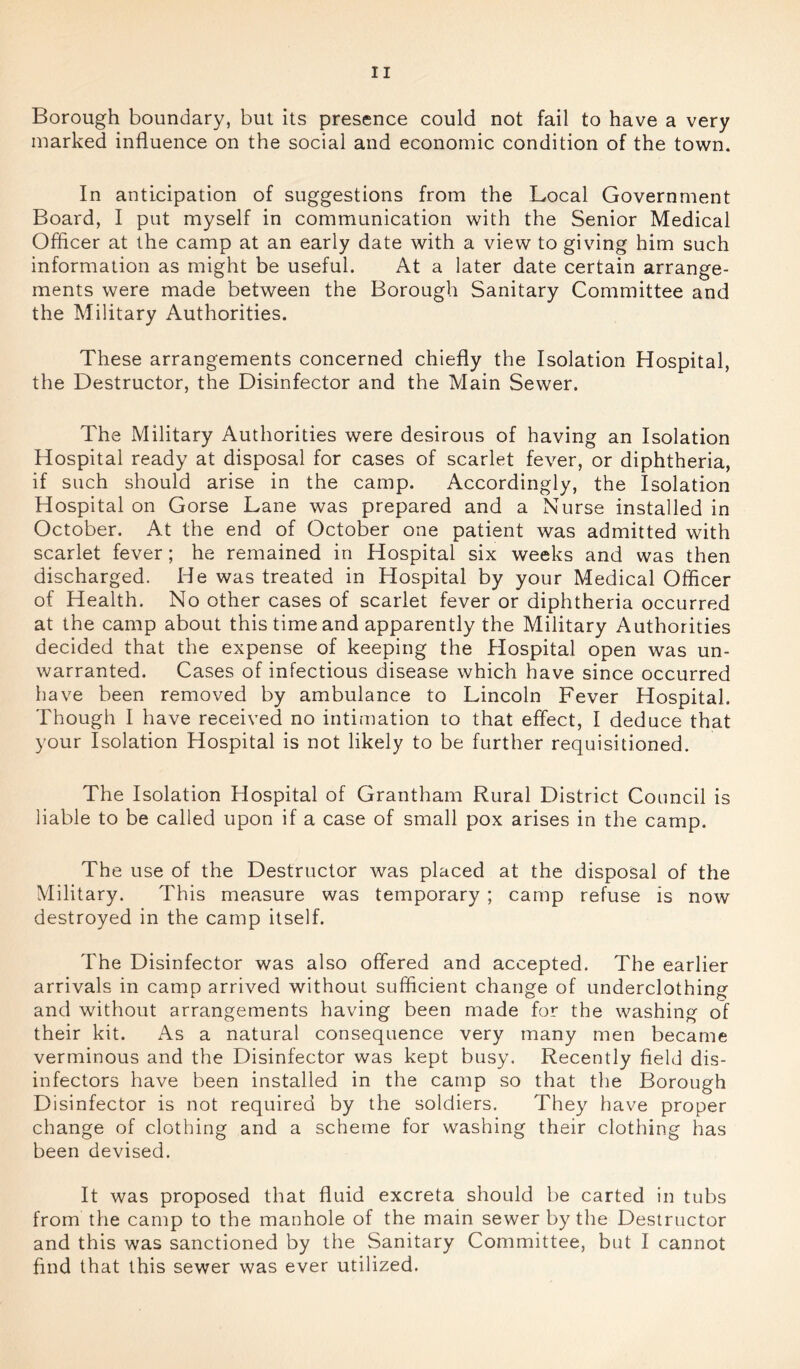 Borough boundary, but its presence could not fail to have a very marked influence on the social and economic condition of the town. In anticipation of suggestions from the Local Government Board, I put myself in communication with the Senior Medical Officer at the camp at an early date with a view to giving him such information as might be useful. At a later date certain arrange- ments were made between the Borough Sanitary Committee and the Military Authorities. These arrangements concerned chiefly the Isolation Hospital, the Destructor, the Disinfector and the Main Sewer. The Military Authorities were desirous of having an Isolation Hospital ready at disposal for cases of scarlet fever, or diphtheria, if such should arise in the camp. Accordingly, the Isolation Hospital on Gorse Lane was prepared and a Nurse installed in October. At the end of October one patient was admitted with scarlet fever; he remained in Hospital six weeks and was then discharged. He was treated in Hospital by your Medical Officer of Health. No other cases of scarlet fever or diphtheria occurred at the camp about this time and apparently the Military Authorities decided that the expense of keeping the Hospital open was un- warranted. Cases of infectious disease which have since occurred have been removed by ambulance to Lincoln Fever Hospital. Though I have received no intimation to that effect, I deduce that your Isolation Hospital is not likely to be further requisitioned. The Isolation Hospital of Grantham Rural District Council is liable to be called upon if a case of small pox arises in the camp. The use of the Destructor was placed at the disposal of the Military. This measure was temporary; camp refuse is now destroyed in the camp itself. The Disinfector was also offered and accepted. The earlier arrivals in camp arrived without sufficient change of underclothing and without arrangements having been made for the washing of their kit. As a natural consequence very many men became verminous and the Disinfector was kept busy. Recently field dis- infectors have been installed in the camp so that the Borough Disinfector is not required by the soldiers. They have proper change of clothing and a scheme for washing their clothing has been devised. It was proposed that fluid excreta should be carted in tubs from the camp to the manhole of the main sewer by the Destructor and this was sanctioned by the Sanitary Committee, but I cannot find that this sewer was ever utilized.