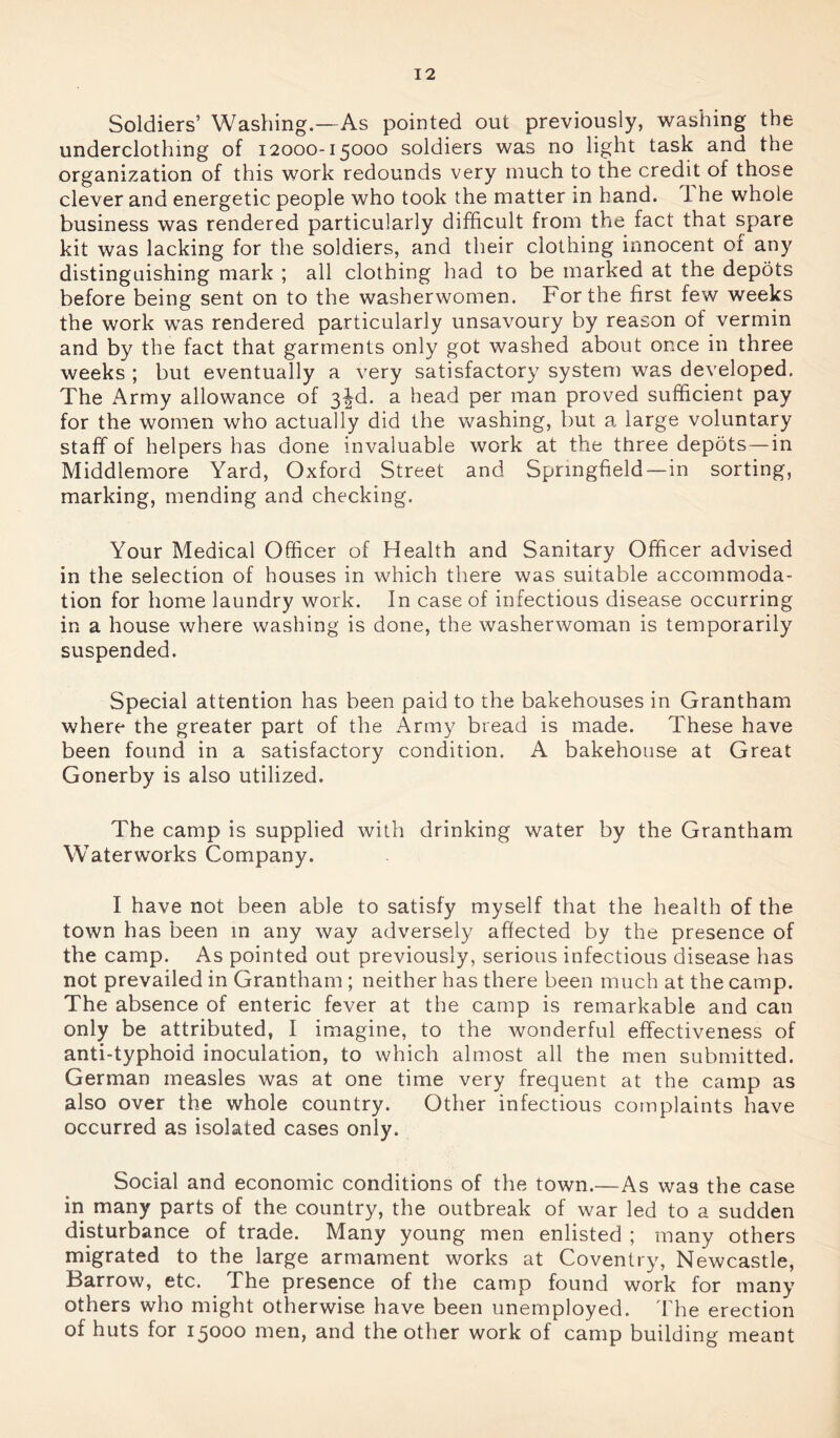 Soldiers’ Washing.—As pointed out previously, washing the underclothing of 12000-15000 soldiers was no light task and the organization of this work redounds very much to the credit of those clever and energetic people who took the matter in hand. 1 he whole business was rendered particularly difficult from the fact that spare kit was lacking for the soldiers, and their clothing innocent 01 any distinguishing mark ; all clothing had to be marked at the depots before being sent on to the washerwomen. For the first few weeks the work was rendered particularly unsavoury by reason of vermin and by the fact that garments only got washed about once in three weeks ; but eventually a very satisfactory system was developed. The Army allowance of 3|d. a head per man proved sufficient pay for the women who actually did the washing, but a large voluntary staff of helpers has done invaluable work at the three depots—in Middlemore Yard, Oxford Street and Springfield—in sorting, marking, mending and checking. Your Medical Officer of Health and Sanitary Officer advised in the selection of houses in which there was suitable accommoda- tion for home laundry work. In case of infectious disease occurring in a house where washing is done, the washerwoman is temporarily suspended. Special attention has been paid to the bakehouses in Grantham where the greater part of the Army bread is made. These have been found in a satisfactory condition. A bakehouse at Great Gonerby is also utilized. The camp is supplied with drinking water by the Grantham Waterworks Company. I have not been able to satisfy myself that the health of the town has been in any way adversely affected by the presence of the camp. As pointed out previously, serious infectious disease has not prevailed in Grantham ; neither has there been much at the camp. The absence of enteric fever at the camp is remarkable and can only be attributed, I imagine, to the wonderful effectiveness of anti-typhoid inoculation, to which almost all the men submitted. German measles was at one time very frequent at the camp as also over the whole country. Other infectious complaints have occurred as isolated cases only. Social and economic conditions of the town.—As was the case in many parts of the country, the outbreak of war led to a sudden disturbance of trade. Many young men enlisted ; many others migrated to the large armament works at Coventry, Newcastle, Barrow, etc. The presence of the camp found work for many others who might otherwise have been unemployed. The erection of huts for 15000 men, and the other work of camp building meant