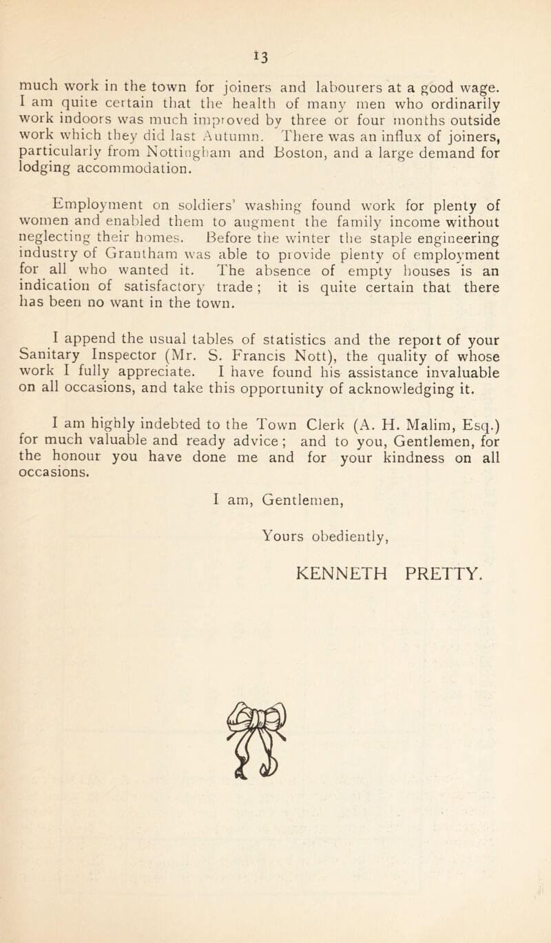 *3 much work in the town for joiners and labourers at a good wage. I am quite certain that the health of many men who ordinarily work indoors was much improved by three or four months outside work which they did last Autumn. There was an influx of joiners, particularly from Nottingham and Boston, and a large demand for lodging accommodation. Employment on soldiers’ washing found work for plenty of women and enabled them to augment the family income without neglecting their homes. Before the winter the staple engineering industry of Grantham was able to provide plenty of employment for all who wanted it. The absence of empty houses is an indication of satisfactory trade ; it is quite certain that there has been no want in the town. I append the usual tables of statistics and the report of your Sanitary Inspector (Mr. S. Francis Nott), the quality of whose work I fully appreciate. I have found his assistance invaluable on all occasions, and take this opportunity of acknowledging it. I am highly indebted to the Town Clerk (A. H. Malim, Esq.) for much valuable and ready advice ; and to you, Gentlemen, for the honour you have done me and for your kindness on all occasions. I am, Gentlemen, Yours obediently, KENNETH PRETTY.