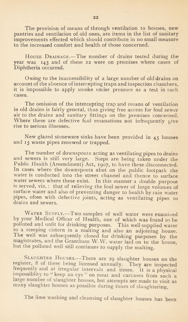The provision of means of through ventilation to houses, new pantries and ventilation of old ones, are items in the list of sanitary improvements effected which should contribute in no small measure to the increased comfort and health of those concerned. House Drainage.—The number of drains tested during the year was 143 and of these 22 were on premises where cases of Diphtheria occurred. Owing to the inaccessibility of a large number of old drains on account of the absence of intercepting traps and inspection chambers, it is impossible to apply smoke under pressure as a test in such cases. The omission of the intercepting trap and means of ventilation in old drains is fairly^ general, thus giving free access for foul sewer air to the drains and sanitary fittings on the premises concerned. Where these are defective foul emanations not infrequently give rise to serious illnesses. New glazed stoneware sinks have been provided in 45 houses and 15 waste pipes renewed or trapped. The number of downspouts acting as ventilating pipes to drains and sewers is still very large. Steps are being taken under the Public Health (Amendment) Act, 1907, to have these disconnected. In cases where the downspouts abut on the public footpath the water is conducted into the street channel and thence to surface water sewers where these exist. In this manner a double purpose is served, viz. : that of relieving the foul sewer of large volumes of surface water and also of preventing danger to health by rain water pipes, often with defective joints, acting as ventilating pipes to drains and sewers. Water Supply.—d wo samples of well water were examined by your Medical Officer of Health, one of which was found to be polluted and unfit for drinking purposes. This well supplied water to a steeping cistern in a malting and also an adjoining house. I he well was subsequently closed for drinking purposes by the magistrates, and the Grantham W.W. water laid on to the house, but the polluted well still continues to supply the malting. Slaughter Houses.—1 here are 29 slaughter houses on the register, 8 of these being licensed annually. I hey are inspected frequently and at irregular intervals and times. It is a physical impossiblity to “keep an eye” on meat and carcases from such a large number of slaughter houses, but attempts are made to visit as many slaughter houses as possible during times of slaughtering. I he lime washing and cleansing of slaughter houses has been