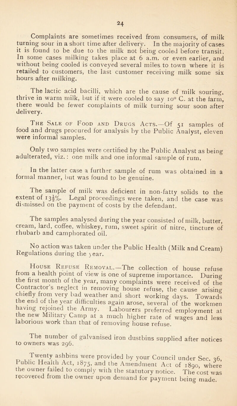 Complaints are sometimes received from consumers, of milk turning sour in a short time after delivery. In the majority of cases it is found to be due to the milk not being cooled before transit. In some cases milking takes place at 6 a.m. or even earlier, and without being cooled is conveyed several miles to town where it is retailed to customers, the last customer receiving milk some six hours after milking. The lactic acid bacilli, which are the cause of milk souring, thrive in warm milk, but if it were cooled to say io° C. at the farm, there would be fewer complaints of milk turning sour soon after delivery. The Sale of Food and Drugs Acts.—Of 51 samples of food and drugs procured for analysis by the Public Analyst, eleven were informal samples. Only two samples were certified by the Public Analyst as being adulterated, viz.: one milk and one informal sample of rum. In the latter case a further sample of rum was obtained in a formal manner, but was found to be genuine. The sample of milk was deficient in non-fatty solids to the e^ei^ *3 2%* Legal proceedings were taken, and the case was dismissed on the payment of costs by the defendant. The samples analysed during the year consisted of milk, butter, cream, lard, coffee, whiskey, rum, sweet spirit of nitre, tincture of rhubarb and camphorated oil. No action was taken under the Public Health (Milk and Cream) Regulations during the ) ear. ' House Refuse Removal.—The collection of house refuse from a health point of view is one of supreme importance. During the first month of the year, many complaints were received of the Contractor s neglect in removing house refuse, the cause arisin0 chiefly from very bad weather and short working days. Towards the end of the year difficulties again arose, several of the workmen havmg rejoined the Army. Labourers preferred employment at the new Military Camp at a much higher rate of wages and less laborious work than that of removing house refuse. The number of galvanised iron dustbins supplied after notices to owners was 296. id ashbms were provided by your Council under Sec. 36, 1 ublic Health Act, 1875, and the Amendment Act of 1890 where the owner failed to comply with the statutory notice. The cost was recovered from the owner upon demand for payment being made.