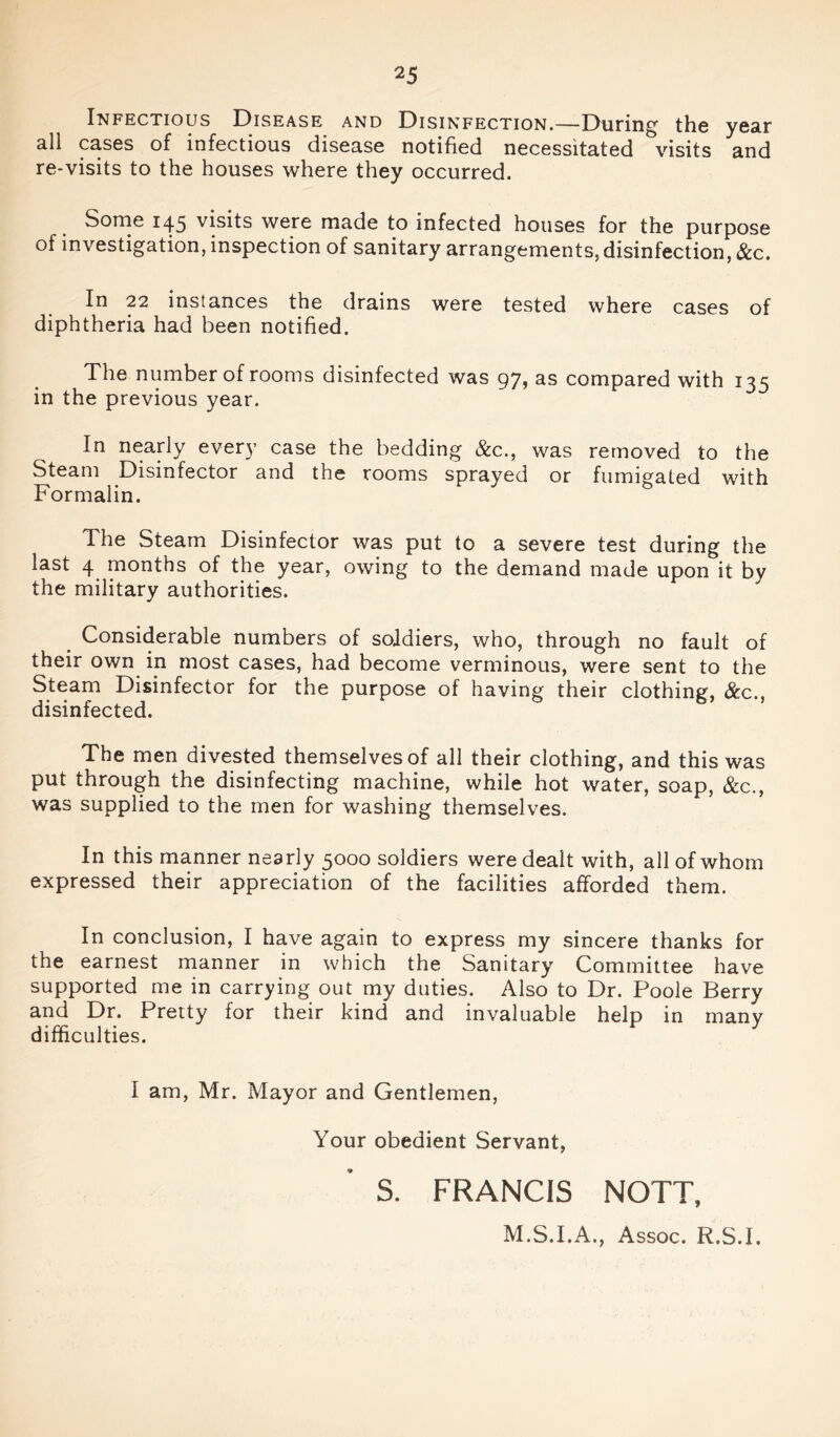 Infectious Disease and Disinfection.—During the year all cases of infectious disease notified necessitated visits and re-visits to the houses where they occurred. Some 145 visits were made to infected houses for the purpose of investigation, inspection of sanitary arrangements, disinfection, &c. In 22 instances the drains were tested where cases of diphtheria had been notified. The number of rooms disinfected was 97, as compared with 135 in the previous year. In nearly every case the bedding &c., was removed to the Steam Disinfector and the rooms sprayed or fumigated with Formalin. The Steam Disinfector was put to a severe test during the last 4 months of the year, owing to the demand made upon it by the military authorities. Considerable numbers of soldiers, who, through no fault of their own in most cases, had become verminous, were sent to the Steam Disinfector for the purpose of having their clothing, &c., disinfected. The men divested themselves of all their clothing, and this was put through the disinfecting machine, while hot water, soap, &c., was supplied to the men for washing themselves. In this manner nearly 5000 soldiers were dealt with, all of whom expressed their appreciation of the facilities afforded them. In conclusion, I have again to express my sincere thanks for the earnest manner in which the Sanitary Committee have supported me in carrying out my duties. Also to Dr. Poole Berry and Dr. Pretty for their kind and invaluable help in many difficulties. I am, Mr. Mayor and Gentlemen, Your obedient Servant, S. FRANCIS NOTT, M.S.I.A., Assoc. R.S.I.