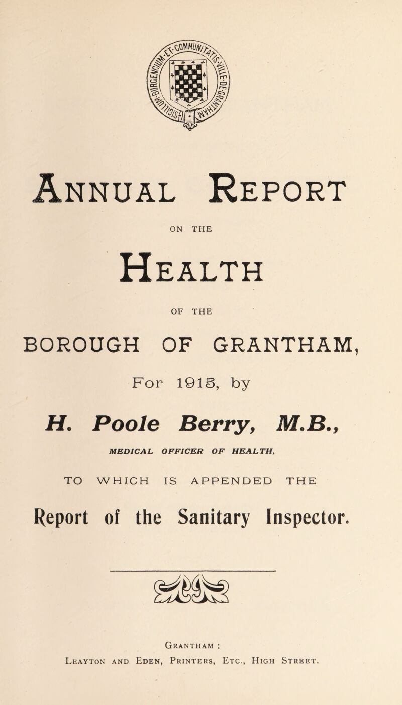 Annual Report ON THE Health OF THE BOROUGH OF GRANTHAM, For 1918, by H. Poole Berry, M.B., MEDICAL OFFICER OF HEALTH, TO WHICH IS APPENDED THE Report of the Sanitary Inspector. Grantham : Leayton and Eden, Printers, Etc., High Street.