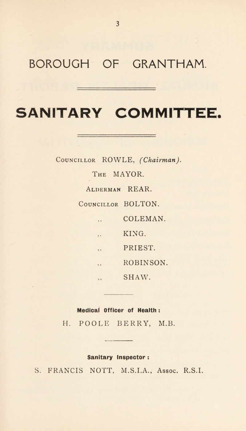 BOROUGH OF GRANTHAM. SANITARY COMMITTEE. Councillor ROWLE, (Chairman). The MAYOR. Alderman REAR. Councillor BOLTON. COLEMAN. „ KING. ,, PRIEST. ,, ROBINSON. SHAW. Medical Officer of Health : H. POOLE BERRY, M.B. Sanitary Inspector : S. FRANCIS NOTT, M.S.I.A., Assoc. R.S.I.