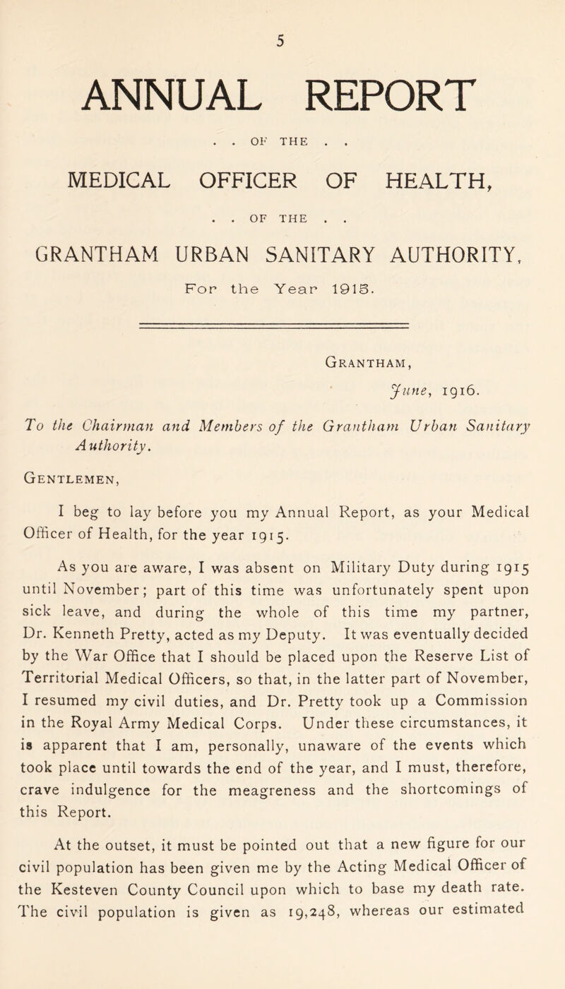 ANNUAL REPORT . . OF THE . . MEDICAL OFFICER OF HEALTH, . . OF THE . . GRANTHAM URBAN SANITARY AUTHORITY, For the Year 191S. Grantham, June, 1916. To the Chairman and Members of the Grantham Urban Sanitary A uthority. Gentlemen, I beg to lay before you my Annual Report, as your Medical Officer of Health, for the year 1915. As you are aware, I was absent on Military Duty during 1915 until November; part of this time was unfortunately spent upon sick leave, and during the whole of this time my partner, Dr. Kenneth Pretty, acted as my Deputy. It was eventually decided by the War Office that I should be placed upon the Reserve List of Territorial Medical Officers, so that, in the latter part of November, I resumed my civil duties, and Dr. Pretty took up a Commission in the Royal Army Medical Corps. Under these circumstances, it is apparent that I am, personally, unaware of the events which took place until towards the end of the year, and I must, therefore, crave indulgence for the meagreness and the shortcomings ol this Report. At the outset, it must be pointed out that a new figure for our civil population has been given me by the Acting Medical Officer of the Kesteven County Council upon which to base my death rate. The civil population is given as 19,248, whereas our estimated