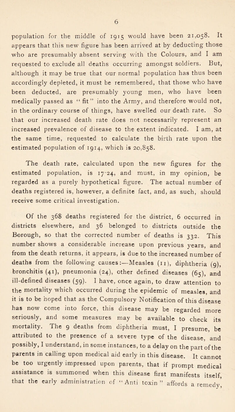 population for the middle of 1915 would have been 21,058. It appears that this new figure has been arrived at by deducting those who are presumably absent serving with the Colours, and I am requested to exclude all deaths occurring amongst soldiers. But, although it may be true that our normal population has thus been accordingly depleted, it must be remembered, that those who have been deducted, are presumably young men, who have been medically passed as “ fit” into the Army, and therefore would not, in the ordinary course of things, have swelled our death rate. So that our increased death rate does not necessarily represent an increased prevalence of disease to the extent indicated. I am, at the same time, requested to calculate the birth rate upon the estimated population of 1914, which is 20,858. The death rate, calculated upon the new figures for the estimated population, is 17^24, and must, in my opinion, be regarded as a purely hypothetical figure. The actual number of deaths registered is, however, a definite fact, and, as such, should receive some critical investigation. Of the 368 deaths registered for the district, 6 occurred in districts elsewhere, and 36 belonged to districts outside the Borough, so that the corrected number of deaths is 332. This number shows a considerable increase upon previous years, and from the death returns, it appears, is due to the increased number of deaths from the following causes:—Measles (n), diphtheria (9), bronchitis (41), pneumonia (24), other defined diseases (65), and ill-defined diseases (59). I have, once again, to draw attention to the mortality which occurred during the epidemic of measles, and it is to be hoped that as the Compulsory Notification of this disease has now come into force, this disease may be regarded more seriously, and some measures may be available to check its mortality. The 9 deaths from diphtheria must, I presume, be attributed to the presence of a severe type of the disease, and possibly, I understand, in some instances, to a delay on the part of the parents in calling upon medical aid early in this disease. It cannot be too urgently impressed upon parents, that if prompt medical assistance is summoned when this disease first manifests itself that the early administration of ‘‘Anti toxin” affords a remedy5,