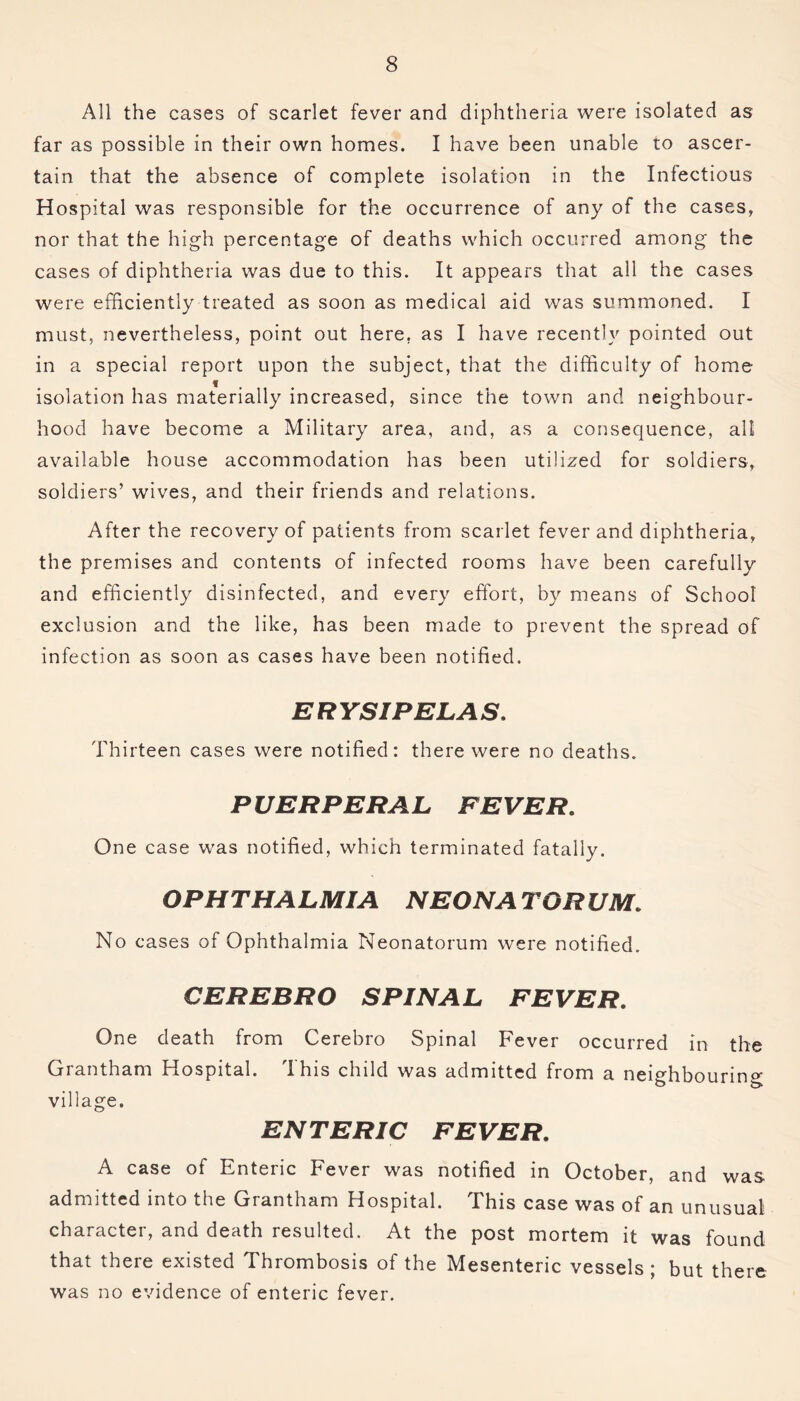 All the cases of scarlet fever and diphtheria were isolated as far as possible in their own homes. I have been unable to ascer- tain that the absence of complete isolation in the Infectious Hospital was responsible for the occurrence of any of the cases, nor that the high percentage of deaths which occurred among the cases of diphtheria was due to this. It appears that all the cases were efficiently treated as soon as medical aid was summoned. I must, nevertheless, point out here, as I have recently pointed out in a special report upon the subject, that the difficulty of home isolation has materially increased, since the town and neighbour- hood have become a Military area, and, as a consequence, all available house accommodation has been utilized for soldiers, soldiers’ wives, and their friends and relations. After the recovery of patients from scarlet fever and diphtheria, the premises and contents of infected rooms have been carefully and efficiently disinfected, and every effort, by means of School exclusion and the like, has been made to prevent the spread of infection as soon as cases have been notified. ERYSIPELAS. Thirteen cases were notified: there were no deaths. PUERPERAL FEVER. One case was notified, which terminated fatally. OPHTHALMIA NEON A TO RUM. No cases of Ophthalmia Neonatorum were notified. CEREBRO SPINAL FEVER. One death from Cerebro Spinal Fever occurred in the Grantham Hospital. This child was admitted from a neighbouring b- village. ENTERIC FEVER. A case of Enteric Fever was notified in October, and was admitted into the Grantham Hospital. This case was of an unusual character, and death resulted. At the post mortem it was found that there existed Thrombosis of the Mesenteric vessels; but there was no evidence of enteric fever.