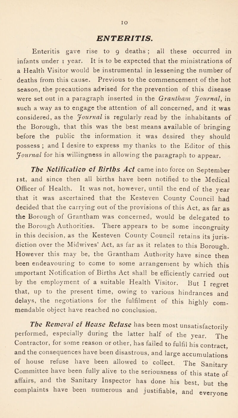 IO ENTERITIS. Enteritis gave rise to 9 deaths ; ail these occurred in infants under 1 year. It is to be expected that the ministrations of a Health Visitor would be instrumental in lessening the number of deaths from this cause. Previous to the commencement of the hot season, the precautions advised for the prevention of this disease were set out in a paragraph inserted in the Grantham Journal, in such a way as to engage the attention of all concerned, and it was considered, as the Journal is regularly read by the inhabitants of the Borough, that this was the best means available of bringing before the public the information it was desired they should possess ; and I desire to express my thanks to the Editor of this Journal for his willingness in allowing the paragraph to appear. The Notification of Births Act came into force on September 1 st, and since then all births have been notified to the Medical Officer of Health. It was not, however, until the end of the year that it was ascertained that the Kesteven County Council had decided that the carrying out of the provisions of this Act, as far as the Borough of Grantham was concerned, would be delegated to the Borough Authorities. There appears to be some incongruity in this decision, as the Kesteven County Council retains its juris- diction over the Midwives’ Act, as far as it relates to this Borough. However this may be, the Grantham Authority have since then been endeavouring to come to some arrangement by which this important Notification of Births Act shall be efficiently carried out by the employment of a suitable Health Visitor. But I regret that, up to the present time, owing to various hindrances and delays, the negotiations for the fulfilment of this highly com- mendable object have reached no conclusion. The Removal of House Refuse has been most unsatisfactorily performed, especially during the latter half of the year. The Contractor, for some reason or other, has failed to fulfil his contract and the consequences have been disastrous, and large accumulations of house refuse have been allowed to collect. The Sanitary Committee have been fully alive to the seriousness of this state of affairs, and the Sanitary Inspector has done his best, but the complaints have been numerous and justifiable, and everyone