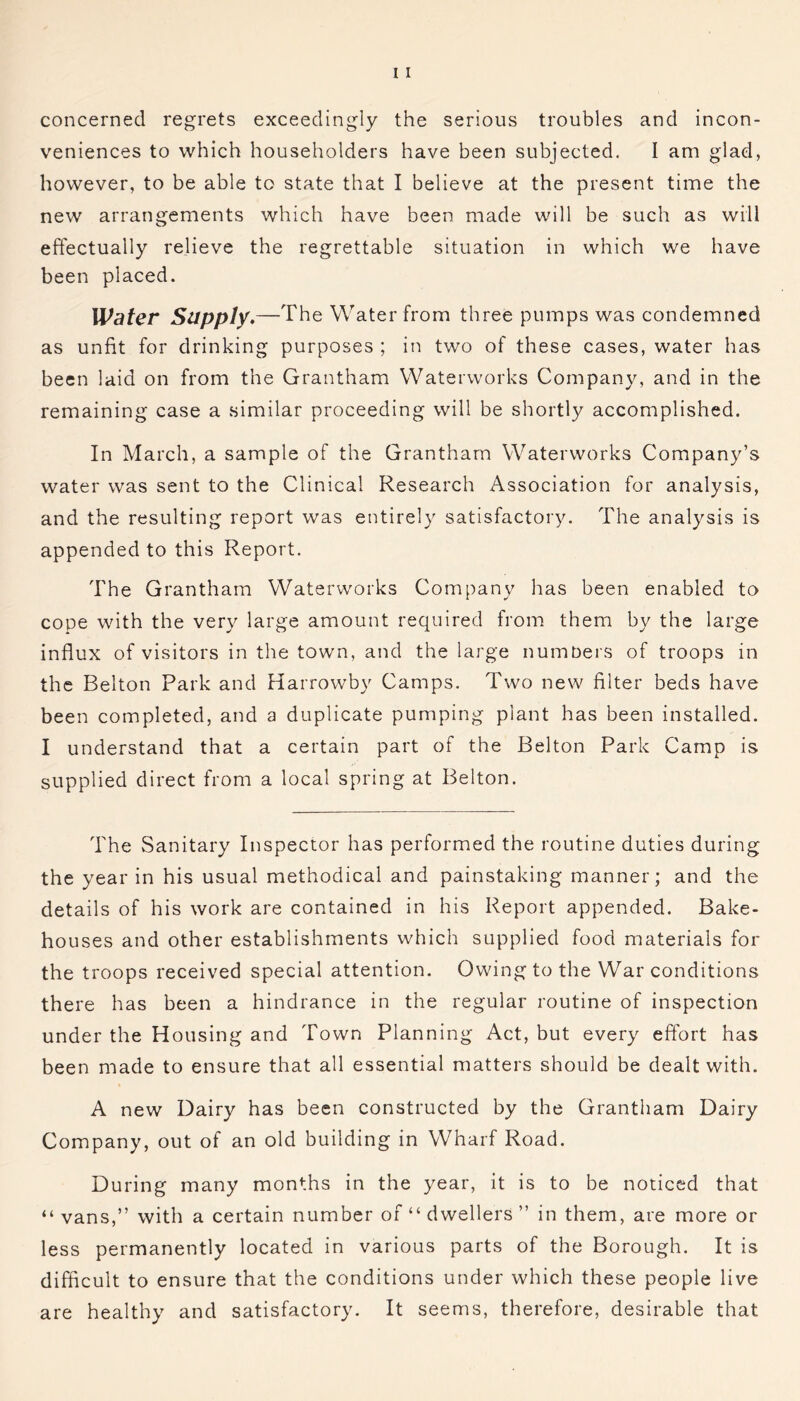 concerned regrets exceedingly the serious troubles and incon- veniences to which householders have been subjected. I am glad, however, to be able to state that I believe at the present time the new arrangements which have been made will be such as will effectually relieve the regrettable situation in which we have been placed. Water Supply.—The Water from three pumps was condemned as unfit for drinking purposes ; in two of these cases, water has been laid on from the Grantham Waterworks Company, and in the remaining case a similar proceeding will be shortly accomplished. In March, a sample of the Grantham Waterworks Company’s water was sent to the Clinical Research Association for analysis, and the resulting report was entirely satisfactory. The analysis is appended to this Report. The Grantham Waterworks Company has been enabled to cope with the very large amount required from them by the large influx of visitors in the town, and the large numbers of troops in the Belton Park and Harrowby Camps. Two new filter beds have been completed, and a duplicate pumping plant has been installed. I understand that a certain part of the Belton Park Camp is supplied direct from a local spring at Belton. The Sanitary Inspector has performed the routine duties during the year in his usual methodical and painstaking manner; and the details of his work are contained in his Report appended. Bake- houses and other establishments which supplied food materials for the troops received special attention. Owing to the War conditions there has been a hindrance in the regular routine of inspection under the Housing and Town Planning Act, but every effort has been made to ensure that all essential matters should be dealt with. A new Dairy has been constructed by the Grantham Dairy Company, out of an old building in Wharf Road. During many months in the year, it is to be noticed that “ vans,” with a certain number of “ dwellers ” in them, are more or less permanently located in various parts of the Borough. It is difficult to ensure that the conditions under which these people live are healthy and satisfactory. It seems, therefore, desirable that