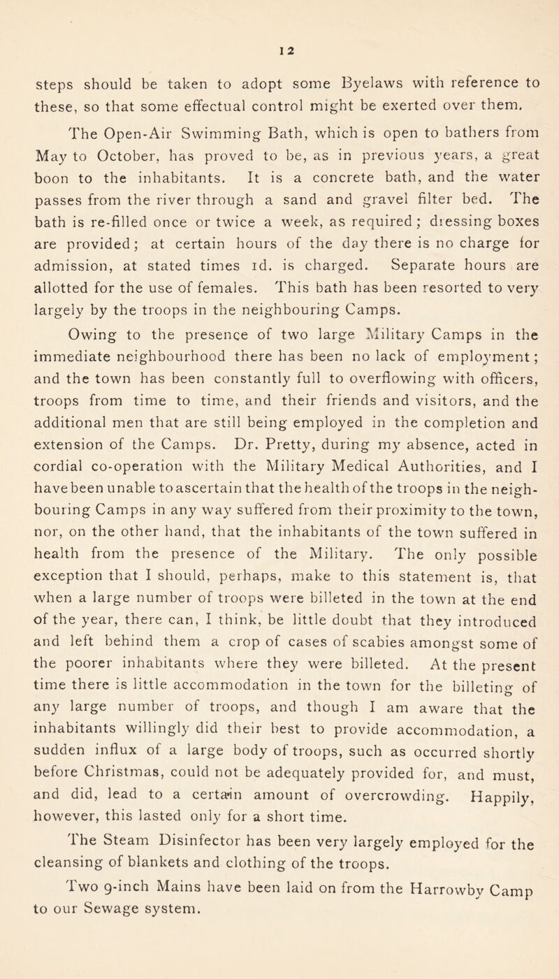 steps should be taken to adopt some Byelaws with reference to these, so that some effectual control might be exerted over them. The Open-Air Swimming Bath, which is open to bathers from May to October, has proved to be, as in previous years, a great boon to the inhabitants. It is a concrete bath, and the water passes from the river through a sand and gravel filter bed. The bath is re-filled once or twice a week, as required ; dressing boxes are provided; at certain hours of the day there is no charge for admission, at stated times id. is charged. Separate hours are allotted for the use of females. This bath has been resorted to very largely by the troops in the neighbouring Camps. Owing to the presence of two large Military Camps in the immediate neighbourhood there has been no lack of employment; and the town has been constantly full to overflowing with officers, troops from time to time, and their friends and visitors, and the additional men that are still being employed in the completion and extension of the Camps. Dr. Pretty, during my absence, acted in cordial co-operation with the Military Medical Authorities, and I havebeen unable toascertain that the health of the troops in the neigh- bouring Camps in any way suffered from their proximity to the town, nor, on the other hand, that the inhabitants of the town suffered in health from the presence of the Military. The only possible exception that I should, perhaps, make to this statement is, that when a large number of troops were billeted in the town at the end of the year, there can, I think, be little doubt that they introduced and left behind them a crop of cases of scabies amongst some of the poorer inhabitants where they were billeted. At the present time there is little accommodation in the town for the billeting of any large number of troops, and though I am aware that the inhabitants willingly did their best to provide accommodation, a sudden influx of a large body of troops, such as occurred shortly before Christmas, could not be adequately provided for, and must, and did, lead to a certain amount of overcrowding. Happily, however, this lasted only for a short time. The Steam Disinfector has been very largely employed for the cleansing of blankets and clothing of the troops. Two 9-inch Mains have been laid on from the Harrowby Camp to our Sewage system.