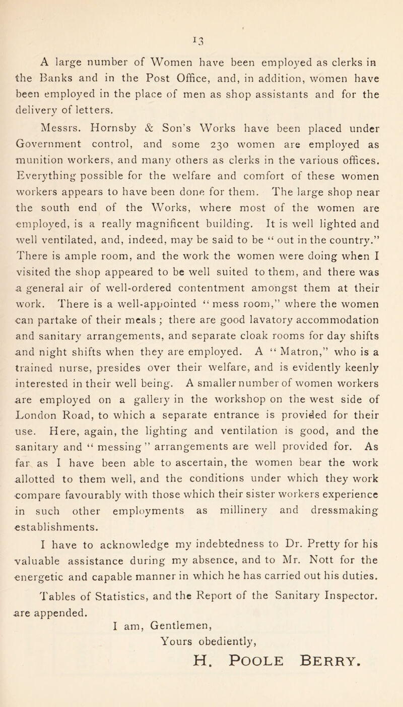 A large number of Women have been employed as clerks in the Banks and in the Post Office, and, in addition, women have been employed in the place of men as shop assistants and for the delivery of letters. M essrs. Hornsby & Son’s Works have been placed under Government control, and some 230 women are employed as munition workers, and many others as clerks in the various offices. Everything possible for the welfare and comfort of these women workers appears to have been done for them. The large shop near the south end of the Works, where most of the women are employed, is a really magnificent building. It is well lighted and well ventilated, and, indeed, may be said to be “ out in the country.” There is ample room, and the work the women were doing when I visited the shop appeared to be well suited to them, and there was a general air of well-ordered contentment amongst them at their work. There is a well-appointed “mess room,” where the women can partake of their meals ; there are good lavatory accommodation and sanitary arrangements, and separate cloak rooms for day shifts and night shifts when they are employed. A “ Matron,” who is a trained nurse, presides over their welfare, and is evidently keenly interested in their well being. A smaller number of women workers are employed on a gallery in the workshop on the west side of London Road, to which a separate entrance is provided for their use. Here, again, the lighting and ventilation is good, and the sanitary and “ messing” arrangements are well provided for. As far as I have been able to ascertain, the women bear the work allotted to them well, and the conditions under which they work compare favourably with those which their sister workers experience in such other employments as millinery and dressmaking establishments. I have to acknowledge my indebtedness to Dr. Pretty for his valuable assistance during my absence, and to Mr. Nott for the energetic and capable manner in which he has carried out his duties. Tables of Statistics, and the Report of the Sanitary Inspector, are appended. I am, Gentlemen, Yours obediently, H. Poole Berry.