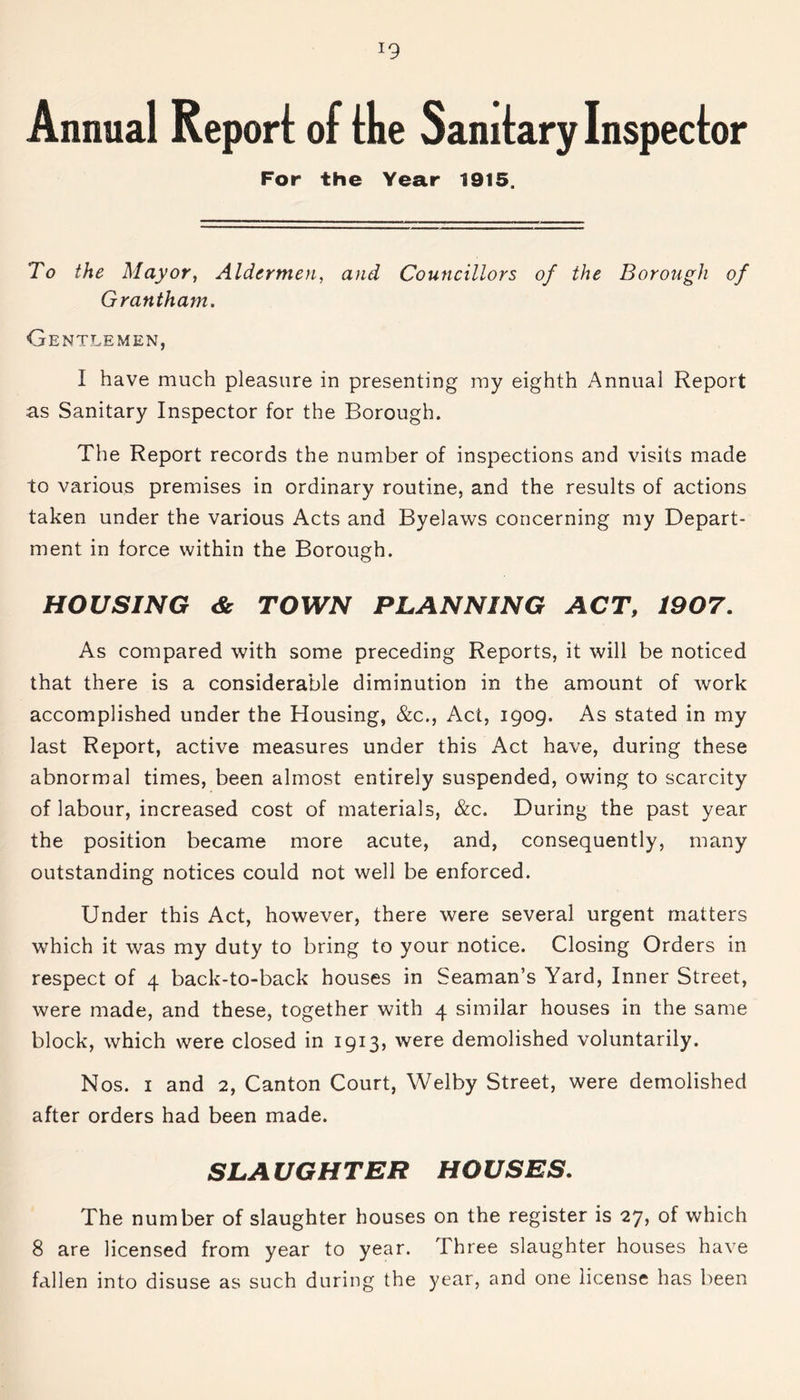 !9 Annual Report of the Sanitary Inspector For the Year 1915. To the Mayor, Aldermen, and Councillors of the Borough of Grantham. Gentlemen, I have much pleasure in presenting my eighth Annual Report as Sanitary Inspector for the Borough. The Report records the number of inspections and visits made to various premises in ordinary routine, and the results of actions taken under the various Acts and Byelaws concerning my Depart- ment in force within the Borough. HOUSING <& TOWN PLANNING ACT, 1907. As compared with some preceding Reports, it will be noticed that there is a considerable diminution in the amount of work accomplished under the Housing, &c., Act, 1909. As stated in my last Report, active measures under this Act have, during these abnormal times, been almost entirely suspended, owing to scarcity of labour, increased cost of materials, &c. During the past year the position became more acute, and, consequently, many outstanding notices could not well be enforced. Under this Act, however, there were several urgent matters which it was my duty to bring to your notice. Closing Orders in respect of 4 back-to-back houses in Seaman’s Yard, Inner Street, were made, and these, together with 4 similar houses in the same block, which were closed in 1913, were demolished voluntarily. Nos. 1 and 2, Canton Court, Welby Street, were demolished after orders had been made. SLAUGHTER HOUSES. The number of slaughter houses on the register is 27, of which 8 are licensed from year to year. Three slaughter houses have fallen into disuse as such during the year, and one license has been