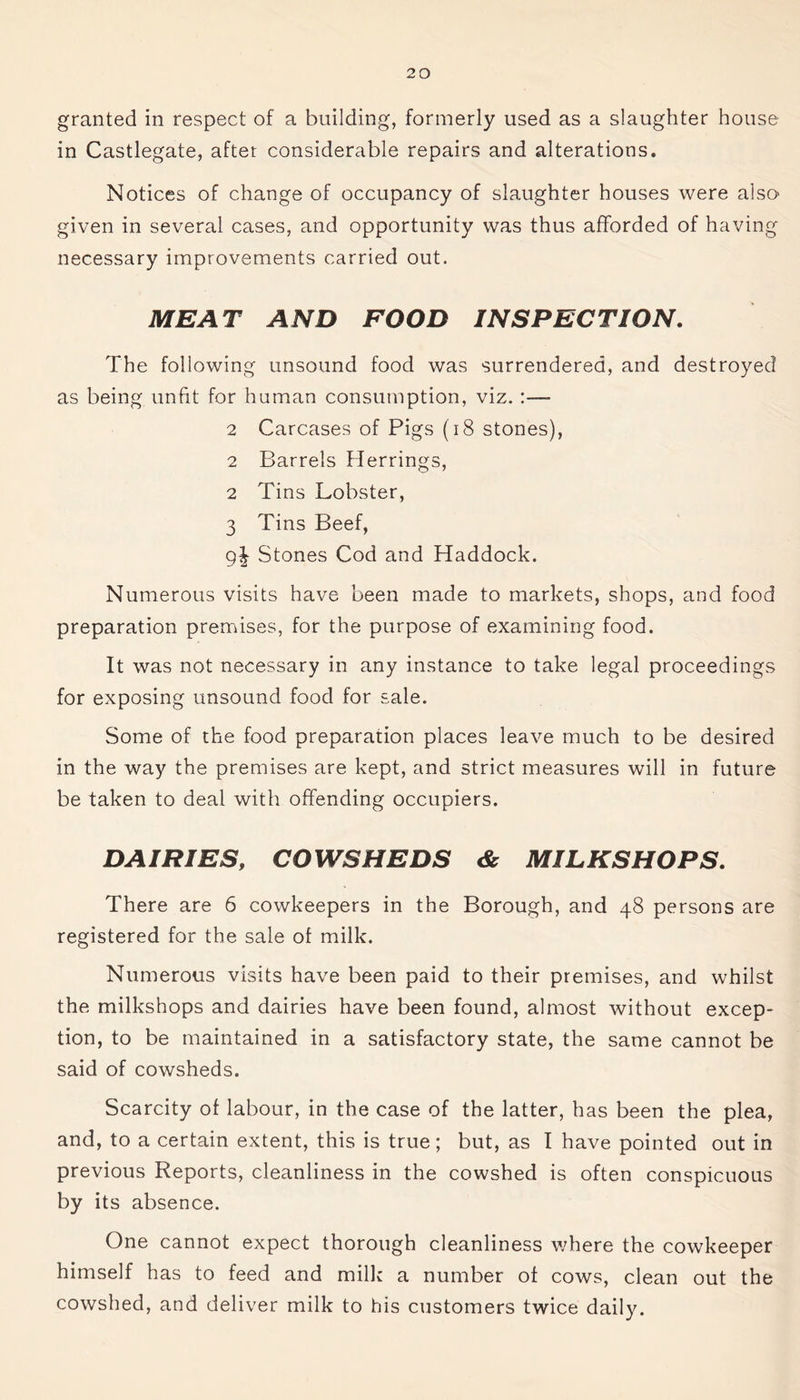granted in respect of a building, formerly used as a slaughter house in Castlegate, after considerable repairs and alterations. Notices of change of occupancy of slaughter houses were also given in several cases, and opportunity was thus afforded of having necessary improvements carried out. MEAT AND FOOD INSPECTION. The following unsound food was surrendered, and destroyed as being unfit for human consumption, viz. :— 2 Carcases of Pigs (18 stones), 2 Barrels Herrings, 2 Tins Lobster, 3 Tins Beef, 9| Stones Cod and Haddock. Numerous visits have been made to markets, shops, and food preparation premises, for the purpose of examining food. It was not necessary in any instance to take legal proceedings for exposing unsound food for sale. Some of the food preparation places leave much to be desired in the way the premises are kept, and strict measures will in future be taken to deal with offending occupiers. DAIRIES, COWSHEDS & MILKSHOPS. There are 6 cowkeepers in the Borough, and 48 persons are registered for the sale of milk. Numerous visits have been paid to their premises, and whilst the milkshops and dairies have been found, almost without excep- tion, to be maintained in a satisfactory state, the same cannot be said of cowsheds. Scarcity of labour, in the case of the latter, has been the plea, and, to a certain extent, this is true; but, as I have pointed out in previous Reports, cleanliness in the cowshed is often conspicuous by its absence. One cannot expect thorough cleanliness where the cowkeeper himself has to feed and milk a number of cows, clean out the cowshed, and deliver milk to his customers twice daily.