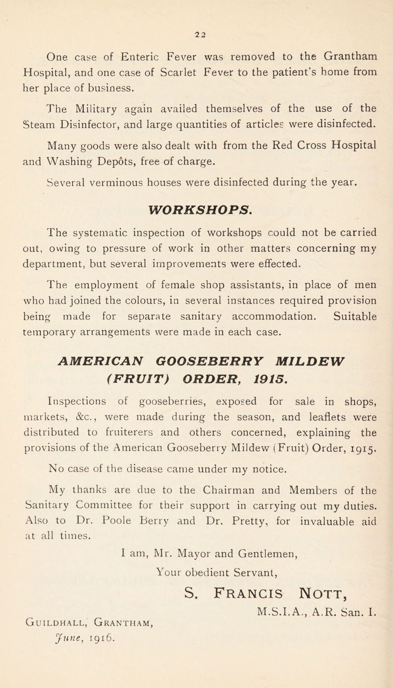One case of Enteric Fever was removed to the Grantham Hospital, and one case of Scarlet Fever to the patient’s home from her place of business. The Military again availed themselves of the use of the Steam Disinfector, and large quantities of articles were disinfected. Many goods were also dealt with from the Red Cross Hospital and Washing Depots, free of charge. Several verminous houses were disinfected during the year. WORKSHOPS. The systematic inspection of workshops could not be carried out, owing to pressure of work in other matters concerning my department, but several improvements were effected. The employment of female shop assistants, in place of men who had joined the colours, in several instances required provision being made for separate sanitary accommodation. Suitable temporary arrangements were made in each case. AMERICAN GOOSEBERRY MILDEW (FRUIT) ORDER, 1915. Inspections of gooseberries, exposed for sale in shops, markets, &c., were made during the season, and leaflets were distributed to fruiterers and others concerned, explaining the provisions of the American Gooseberry Mildew (Fruit) Order, 1915. No case of the disease came under my notice. My thanks are due to the Chairman and Members of the Sanitary Committee for their support in carrying out my duties. Also to Dr. Poole Berry and Dr. Pretty, for invaluable aid at all times. I am, Mr. Mayor and Gentlemen, Your obedient Servant, S. Francis Nott, M.S.I.A., A.R. San. I. Guildhall, Grantham, June, 1916.