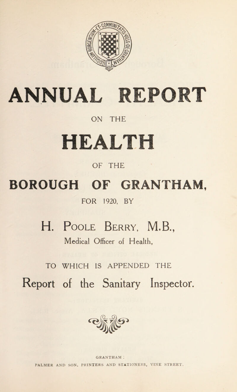 ANNUAL REPORT ON THE HEALTH OF THE BOROUGH OF GRANTHAM, FOR 1920, BY H. Poole Berry, MB., Medical Officer of Health, TO WHICH IS APPENDED THE Report of the Sanitary Inspector. GRANTHAM ! PALMER AND SON. PRINTERS AND STATIONERS VINE STREET.